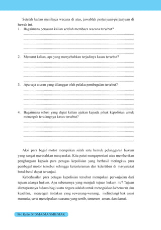 86 | Kelas XI SMA/MA/SMK/MAK
Setelah kalian membaca wacana di atas, jawablah pertanyaan-pertanyaan di
bawah ini.
1. Bagaimana perasaan kalian setelah membaca wacana tersebut?
.................................................................................................................
.................................................................................................................
.................................................................................................................
.................................................................................................................
.................................................................................................................
2. Menurut kalian, apa yang menyebabkan terjadinya kasus tersebut?
.................................................................................................................
.................................................................................................................
.................................................................................................................
.................................................................................................................
.................................................................................................................
3. Apa saja aturan yang dilanggar oleh pelaku pembegalan tersebut?
.................................................................................................................
.................................................................................................................
.................................................................................................................
.................................................................................................................
.................................................................................................................
4. Bagaimana solusi yang dapat kalian ajukan kepada pihak kepolisian untuk
mencegah terulangnya kasus tersebut?
.................................................................................................................
.................................................................................................................
.................................................................................................................
.................................................................................................................
.................................................................................................................
Aksi para begal motor merupakan salah satu bentuk pelanggaran hukum
yang sangat meresahkan masyarakat. Kita patut mengapresiasi atau memberikan
penghargaan kepada para petugas kepolisian yang berhasil meringkus para
pembegal motor tersebut sehingga ketenteraman dan ketertiban di masyarakat
betul-betul dapat terwujud.
Keberhasilan para petugas kepolisian tersebut merupakan perwujudan dari
tujuan adanya hukum. Apa sebenarnya yang menjadi tujuan hukum itu? Tujuan
ditetapkannya hukum bagi suatu negara adalah untuk menegakkan kebenaran dan
keadilan, mencegah tindakan yang sewenang-wenang, melindungi hak asasi
manusia, serta menciptakan suasana yang tertib, tenteram aman, dan damai.
 