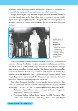 88 | Kelas XI SMA/MA/SMK/MAK
istilah tata hukum. Dalam pelajaran Pendidikan Pancasila dan Kewarganegaraan
banyak dibahas mengenai tata hukum terutama tata hukum Indonesia.
Sebagai suatu negara yang merdeka, Negara Kesatuan Republik Indonesia
mempunyai tata hukum sendiri. Tata hukum suatu negara mencerminkan kondisi
objektif dari negara yang bersangkutan sehingga tata hukum suatu negara berbeda
dengan negara lainnya. Tata hukum negara kita berbeda dengan tata hukum negara
lainnya.
Tata hukum merupakan hukum positif atau hukum yang berlaku di suatu negara
pada saat sekarang. Tata hukum bertujuan untuk mempertahankan, memelihara,
dan melaksanakan tertib hukum bagi masyarakat suatu negara sehingga
dapat dicapai ketertiban di negara tersebut. Tata hukum Indonesia merupakan
keseluruhan peraturan hukum yang diciptakan oleh negara dan berlaku bagi
seluruh masyarakat Indonesia yang berpedoman pada Undang-Undang Dasar
Negara Republik Indonesia Tahun 1945. Pelaksanaan tata hukum tersebut dapat
dipaksakan oleh alat-alat negara yang diberi kekuasaan.
Tata hukum Indonesia ditetapkan oleh masyarakat hukum Indonesia. Oleh
karena itu, tata hukum Indonesia baru ada ketika negara Indonesia diproklamirkan
pada tanggal 17Agustus 1945. Hal tersebut dapat dilihat dalam pernyataan berikut.
a. Proklamasi Kemerdekaan: “Kami bangsa Indonesia dengan ini
menyatakan Kemerdekaan Indonesia”.
b. Pembukaan Undang-Undang Dasar Negara Republik Indonesia Tahun
1945: “Atas berkat rakhmat Allah Yang Maha Kuasa dan dengan
Sumber: Buku 30
Tahun Indonesia
Merdeka
Gambar 3.4
Proklamasi
Kemerdekaan tanggal
17 Agustus 1945
merupakan tanda
berakhirnya hukum
kolonial diganti
dengan hukum
nasional
 