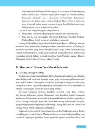 PPKn | 89
didorongkan oleh keinginan luhur, supaya berkehidupan kebangsaan yang
bebas, maka rakyat Indonesia menyatakan dengan ini kemerdekaannya.
Kemudian daripada itu…. disusunlah Kemerdekaan Kebangsaan
Indonesia itu dalam suatu Undang-Undang Dasar Negara Indonesia,
yang terbentuk dalam suatu susunan Negara Republik Indonesia yang
berkedaulatan rakyat dengan berdasarkan….
Dua hal di atas mengandung arti sebagai berikut.
a. Menjadikan Indonesia sebagai negara yang merdeka dan berdaulat.
b. Pada saat itu juga menetapkan tata hukum Indonesia. Di dalam Undang-
Undang Dasar itulah tercantum tata hukum Indonesia.
Undang-Undang Dasar Negara Republik Indonesia Tahun 1945 hanya memuat
ketentuan dasar dan merupakan rangka dari tata hukum Indonesia. Masih banyak
ketentuan-ketentuan yang harus ditetapkan lebih lanjut dalam undang-undang
organik. Oleh karena itu, sampai sekarang masih terdapat ketentuan hukum yang
merupakan produk hukum kolonial, misalnya Kitab Undang-Undang Hukum
Pidana dan Kitab Undang-Undang Hukum Perdata.
B. Mencermati Sistem Peradilan di Indonesia
1. Makna Lembaga Peradilan
Setelah mempelajari sistem hukum dari berbagai aspek, pada bagian ini kalian
akan diajak untuk menelaah lembaga negara yang mengawasi pelaksanaan dari
suatu kaidah hukum. Lembaga ini sering disebut sebagai lembaga peradilan, yang
merupakan wahana bagi setiap rakyat yang mencari keadilan untuk mendapatkan
haknya sesuai dengan ketentuan hukum yang berlaku.
Berbicara mengenai lembaga peradilan nasional, tidak dapat terlepas
dari konsep kekuasaan negara. Kekuasaan yang dimaksud adalah kekuasaan
kehakiman. Di Indonesia, perwujudan kekuasaan kehakiman ini diatur sepenuhnya
dalam Undang-Undang RI Nomor 48 Tahun 2009 tentang Kekuasaan Kehakiman,
yang merupakan penyempurnaan dari Undang-Undang RI Nomor 14 Tahun 1970
tentang Pokok-Pokok Kekuasaan Kehakiman.
Kekuasaan kehakiman di Indonesia dilakukan oleh Mahkamah Agung. Badan
peradilan yang berada di bawah Mahkamah Agung meliputi badan peradilan yang
berada di lingkungan peradilan umum, peradilan agama, peradilan militer, dan
 