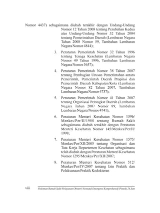 Nomor 4437) sebagaimana diubah terakhir dengan Undang-Undang
Nomor 12 Tahun 2008 tentang Perubahan Kedua
atas Undang-Undang Nomor 32 Tahun 2004
tentang Pemerintahan Daerah (Lembaran Negara
Tahun 2008 Nomor 59, Tambahan Lembaran
Negara Nomor 4844);
3.

4.

Peraturan Pemerintah Nomor 38 Tahun 2007
tentang Pembagian Urusan Pemerintahan antara
Pemerintah, Pemerintah Daerah Propinsi dan
Pemerintah Daerah Kabupaten/Kota (Lembaran
Negara Nomor 82 Tahun 2007, Tambahan
Lembaran Negara Nomor 4737);

5.

Peraturan Pemerintah Nomor 41 Tahun 2007
tentang Organisasi Perangkat Daerah (Lembaran
Negara Tahun 2007 Nomor 89, Tambahan
Lembaran Negara Nomor 4741);

6.

Peraturan Menteri Kesehatan Nomor 159b/
Menkes/Per/II/1988 tentang Rumah Sakit
sebagaimana diubah terakhir dengan Peraturan
Menteri Kesehatan Nomor 145/Menkes/Per/II/
1998;

7.

Peraturan Menteri Kesehatan Nomor 1575/
Menkes/Per/XII/2005 tentang Organisasi dan
Tata Kerja Departemen Kesehatan sebagaimana
telah diubah dengan Peraturan Menteri Kesehatan
Nomor 1295/Menkes/Per/XII/2007;

8.

viii

Peraturan Pemerintah Nomor 32 Tahun 1996
tentang Tenaga Kesehatan (Lembaran Negara
Nomor 49 Tahun 1996, Tambahan Lembaran
Negara Nomor 3637);

Peraturan Menteri Kesehatan Nomor 512/
Menkes/Per/IV/2007 tentang Izin Praktik dan
Pelaksanaan Praktik Kedokteran

Pedoman Rumah Sakit Pelayanan Obstetri Neonatal Emergensi Komprehensif (Ponek) 24 Jam

 