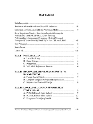 DAFTAR ISI
Kata Pengantar....................................................................................

i

Sambutan Menteri Kesehatan Republik Indonesia..............................

iii

Sambutan Direktur Jenderal Bina Pelayanan Medik ...........................

v

Surat Keputusan Menteri Kesehatan Republik Indonesia
Nomor : 1051/MENKES/SK/XI/2008 Tentang
Pedoman Penyelenggaraan Pelayanan Obstetri Neonatal
Emergensi Komprehensif (PONEK) 24 Jam Di Rumah Sakit .............

vii

Tim Penyusun .....................................................................................

x

Kontributor.........................................................................................

xi

Daftar Isi ............................................................................................. xiii
PENDAHULUAN.............................................................
A. Latar Belakang ..............................................................
B. Dasar Hukum ................................................................
C. Pengertian .....................................................................
D. Visi, Misi, Tujuan dan Sasaran.......................................

1
1
4
5
6

BAB. II REGIONALISASI PELAYANAN OBSTETRI
DAN NEONATAL ............................................................
A. Fungsi Rumah Sakit ......................................................
B. Langkah-Langkah Kebijakan Regionalisasi..................
C. Monitor dan Evaluasi Kinerja........................................

7
7
7
8

BAB. III LINGKUP PELAYANAN RUMAH SAKIT
PONEK 24 JAM................................................................
A. PONEK Rumah Sakit Kelas C.......................................
B. PONEK Rumah Sakit Kelas B.......................................
C. Pelayanan Penunjang Medik .........................................

9
9
12
16

BAB. I

Pedoman Rumah Sakit Pelayanan Obstetri Neonatal Emergensi Komprehensif (Ponek) 24 Jam

xiii

 