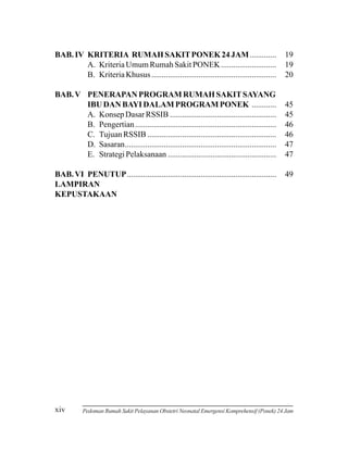 BAB. IV KRITERIA RUMAH SAKIT PONEK 24 JAM .............
A. Kriteria Umum Rumah Sakit PONEK ...........................
B. Kriteria Khusus .............................................................

19
19
20

BAB. V PENERAPAN PROGRAM RUMAH SAKIT SAYANG
IBU DAN BAYI DALAM PROGRAM PONEK ............
A. Konsep Dasar RSSIB ....................................................
B. Pengertian .....................................................................
C. Tujuan RSSIB ...............................................................
D. Sasaran..........................................................................
E. Strategi Pelaksanaan .....................................................

45
45
46
46
47
47

BAB. VI PENUTUP.........................................................................
LAMPIRAN
KEPUSTAKAAN

xiv

49

Pedoman Rumah Sakit Pelayanan Obstetri Neonatal Emergensi Komprehensif (Ponek) 24 Jam

 