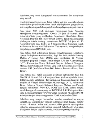 kesehatan yang sesuai kompetensi, prasarana,sarana dan manajemen
yang handal.
Untuk mencapai kompetensi dalam bidang tertentu, tenaga kesehatan
memerlukan pelatihan-pelatihan untuk meningkatkan pengetahuan,
keterampilan dan perubahan perilaku dalam pelayanan kepada pasien.
Pada tahun 2005 telah dilakukan penyusunan buku Pedoman
Manajemen Penyelenggaraan PONEk 24 jam di Rumah Sakit
Kabupaten/Kota yang melibatkan Departemen Kesehatan, Dinas
Kesehatan Propinsi dan sektor terkait lainnya. Telah pula dilakukan
bimbingan teknis tentang manajemen PONEK 24 jam di RS
Kabupaten/Kota pada RSUD di 4 Propinsi (Riau, Sumatera Barat,
Kalimantan Selatan dan Kalimantan Timur) untuk mempersiapkan
penyelenggaraan PONEK 24 jam.
Pada tahun 2006 dilanjutkan dengan penyelenggaraan Lokakarya
Upaya Peningkatan Kesehatan Ibu, Bayi dan Anak melalui Strategi
Making Pregnancy Safer (MPS) yang melibatkan 12 Propinsi
meliputi 6 propinsi Wilayah Timur dengan AKI dan AKB tertinggi
(NTB, Kalimantan Timur, Sulawesi Tengah, Sulawesi Tenggara,
Maluku dan Papua) dan 6 propinsi yang telah dibina melalui program
bantuan HSP (NAD,Jawa Barat,DKI Jakarta, Sumatera Utara, Jawa
Timur).
Pada tahun 2007 telah dilakukan pelatihan ketrampilan bagi tim
PONEK di Rumah Sakit Kabupaten/Kota (dokter spesialis Anak,
dokter spesialis kebidanan dan kandungan, Bidan dan Perawat) di 6
propinsi di Wilayah Timur dengan AKI tertinggi (NTB, Kalimantan
Timur, Sulawesi Tengah, Sulawesi Tenggara, Maluku dan Papua).
dengan melibatkan JNPK-KR, POGI dan IDAI, dalam rangka
mendukung pelaksanaan program PONEK di RSU Kabupaten/Kota
yang merupakan target UKP Departemen Kesehatan RI. yaitu 75% RS
Kabupaten dapat menyelenggarakan PONEK pada tahun 2009.
Pelatihan yang sangat bermanfaat tersebut mendapatkan respon
sangat besar terutama dari wilayah Indonesia Timur karena hampir
selama 15 tahun bidan dan perawat tidak pernah mendapatkan
pelatihan kedaruratan maternal dan neonatal. Pelatihan tersebut akan
dilanjutkan dengan kegiatan On the Job Training (OJT) di masingPedoman Rumah Sakit Pelayanan Obstetri Neonatal Emergensi Komprehensif (Ponek) 24 Jam

3

 