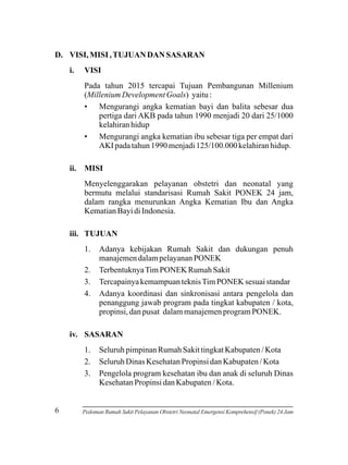 D. VISI, MISI , TUJUAN DAN SASARAN
i.

VISI
Pada tahun 2015 tercapai Tujuan Pembangunan Millenium
(Millenium Development Goals) yaitu :
• Mengurangi angka kematian bayi dan balita sebesar dua
pertiga dari AKB pada tahun 1990 menjadi 20 dari 25/1000
kelahiran hidup
• Mengurangi angka kematian ibu sebesar tiga per empat dari
AKI pada tahun 1990 menjadi 125/100.000 kelahiran hidup.

ii. MISI
Menyelenggarakan pelayanan obstetri dan neonatal yang
bermutu melalui standarisasi Rumah Sakit PONEK 24 jam,
dalam rangka menurunkan Angka Kematian Ibu dan Angka
Kematian Bayi di Indonesia.
iii. TUJUAN
1.
2.
3.
4.

Adanya kebijakan Rumah Sakit dan dukungan penuh
manajemen dalam pelayanan PONEK
Terbentuknya Tim PONEK Rumah Sakit
Tercapainya kemampuan teknis Tim PONEK sesuai standar
Adanya koordinasi dan sinkronisasi antara pengelola dan
penanggung jawab program pada tingkat kabupaten / kota,
propinsi, dan pusat dalam manajemen program PONEK.

iv. SASARAN
1.
2.
3.

6

Seluruh pimpinan Rumah Sakit tingkat Kabupaten / Kota
Seluruh Dinas Kesehatan Propinsi dan Kabupaten / Kota
Pengelola program kesehatan ibu dan anak di seluruh Dinas
Kesehatan Propinsi dan Kabupaten / Kota.

Pedoman Rumah Sakit Pelayanan Obstetri Neonatal Emergensi Komprehensif (Ponek) 24 Jam

 