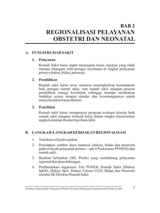 BAB 2

REGIONALISASI PELAYANAN
OBSTETRI DAN NEONATAL
A. FUNGSI RUMAH SAKIT
1.

Pelayanan
Rumah Sakit harus dapat menangani kasus rujukan yang tidak
mampu ditangani oleh petugas kesehatan di tingkat pelayanan
primer (dokter, bidan, perawat).

2.

Pendidikan
Rumah sakit harus terus menerus meningkatkan kemampuan
baik petugas rumah sakit, luar rumah sakit maupun peserta
pendidikan tenaga kesehatan sehingga mampu melakukan
tindakan sesuai dengan standar dan kewenangannya untuk
menyelesaikan kasus darurat.

3.

Penelitian
Rumah sakit harus mempunyai program evaluasi kinerja baik
rumah sakit maupun wilayah kerja dalam rangka menurunkan
angka kematian ibu dan bayi baru lahir.

B. LANGKAH-LANGKAH KEBIJAKAN REGIONALISASI
1.
2.

3.
4.

Tentukan wilayah rujukan
Persiapkan sumber daya manusia (dokter, bidan dan perawat)
pada wilayah pelayanan primer – ada 4 Puskesmas PONED) dan
rumah sakit.
Buatkan kebijakan (SK, Perda) yang mendukung pelayanan
regional dan dana dukungan.
Pembentukan organisasi Tim PONEK Rumah Sakit (Dokter
SpOG, Dokter SpA, Dokter Umum UGD, Bidan dan Perawat)
melalui SK Direktur Rumah Sakit

Pedoman Rumah Sakit Pelayanan Obstetri Neonatal Emergensi Komprehensif (Ponek) 24 Jam

7

 
