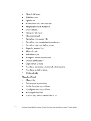 §
Ekstraksi Cunam
§
Seksio sesarea
§
Episiotomi
§
Kraniotomi dan kraniosentesis
§
Malpresentasi dan malposisi
§
Distosia bahu
§
Prolapsus tali pusat
§
Plasenta manual
§
Perbaikan robekan serviks
§
Perbaikan robekan vagina dan perineum
§
Perbaikan robekan dinding uterus
§
Reposisi Inersio Uteri
§
Histerektomi
§
Sukar bernapas
§
Kompresi bimanual dan aorta
§
Dilatasi dan kuretase
§
Ligase arteri uterina
§
Anestesia umum dan lokal untuk seksio sesaria
§
Anestesia spinal, ketamin
§ pudendal
Blok
Masa Post Natal
§ nifas
Masa
§
Demam pasca persalinan
§
Perdarahan pasca persalinan
§ perut pasca persalinan
Nyeri
§
Keluarga Berencana
§
Asuhan bayi baru lahir sakit (level 2)

14

Pedoman Rumah Sakit Pelayanan Obstetri Neonatal Emergensi Komprehensif (Ponek) 24 Jam

 