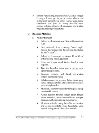 Ø Pendukung, meliputi: toilet, kamar tunggu
Sarana
keluarga, kamar persiapan peralatan (linen dan
instrumen), kamar kerja kotor, kamar jaga, ruang
sterilisator dan jalur ke ruang bersalin/kamar
operasi terletak saling berdekatan dan merupakan
bagian dari unit gawat darurat.
3) Ruangan Maternal
a) Kamar bersalin
Øberdekatan dengan Kamar Operasi dan
Lokasi
IGD
2

Ø
Luas minimal : 6 m per orang. Berarti bagi 1
pasien, 1 penunggu dan 2 penolong diperlukan
2
2
4 x 4 m = 16 m .
Økecil, ruangan berukuran 12 m2 (6 m2
Paling
untuk masing-masing pasien).
Ø tempat untuk isolasi ibu di tempat
Harus ada
terpisah.
Ø bersalin harus punya privasi agar
Tiap ibu
keluarga dapat hadir.
Ø bersalin tidak boleh merupakan
Ruangan
tempat lalu lalang orang.
Ø
Bila kamar operasi juga ada dalam lokasi yang
sama, upayakan tidak ada keharusan melintas
pada ruang bersalin.
Ø 2 kamar bersalin terdapat pada setiap
Minimal
rumah sakit umum.
Ø bersalin terletak sangat dekat dengan
Kamar
kamar neonatal, untuk memudahkan transpor
bayi dengan komplikasi ke ruang rawat.
Ø sebuah ruang bersalin merupakan
Idealnya
unit ter-integrasi: kala 1, kala 2 dan kala 3 yang
berarti setiap pasien diperlakukan utuh

Pedoman Rumah Sakit Pelayanan Obstetri Neonatal Emergensi Komprehensif (Ponek) 24 Jam

25

 