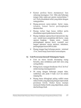 Ø periksa harus mempunyai luas
Kamar
2
sekurang kurangnya 11m . Bila ada beberapa
tempat tidur maka per pasien memerlukan 7
m2. Perlu disediakan toilet yang dekat dengan
ruang periksa.
Øperawat –nurse station- berisi : meja,
Ruang
telepon, lemari berisi perlengkapan
darurat/obat.
Ø isolasi bagi kasus infeksi perlu
Ruang
disediakan seperti pada kamar bersalin.
Øtindakan operasi/kecil darurat/one day
Ruang
care : untuk kuret, penjahitan dsb berisi : meja
operasi lengkap,
lampu sorot,
lemari
perlengkapan operasi kecil, wastafel cuci
tangan operator, mesin anestesi, inkubator,
perlengkapan kuret (MVA) dsb.
Øtunggu bagi keluarga pasien : minimal
Ruang
15 m2, berisi meja, kursi-kursi serta telepon.
b) Unit Perawatan Intensif/ Eklampsia/ Sepsis
Ø harus berada disamping ruang
Unit ini
bersalin, atau setidaknya jauh dari area yang
sering dilalui.
Økecil, ruangan berukuran 18 m2 (6-8 m2
Paling
untuk masing-masing pasien)
Ø
Di ruang dengan beberapa tempat tidur,
sedikitnya ada jarak 8 kaki (2,4 m) antara
ranjang ibu.
Ø harus dilengkapi paling sedikit enam
Ruang
steker listrik yang dipasang dengan tepat untuk
peralatan listrik. Steker harus mampu
memasok beban listrik yang diperlukan, aman
dan berfungsi baik

Pedoman Rumah Sakit Pelayanan Obstetri Neonatal Emergensi Komprehensif (Ponek) 24 Jam

27

 