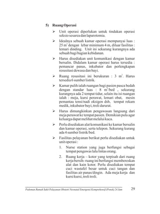 5) Ruang Operasi
Ø
Unit operasi diperlukan untuk tindakan operasi
seksio sesarea dan laparotomia.
Ø sebuah kamar operasi mempunyai luas :
Idealnya
25 m2 dengan lebar minimum 4 m, diluar fasilitas :
lemari dinding. Unit ini sekurang kurangnya ada
sebuah bagi bagian kebidanan.
Ø
Harus disediakan unit komunikasi dengan kamar
bersalin. Didalam kamar operasi harus tersedia :
pemancar panas, inkubator dan perlengkapan
resusitasi dewasa dan bayi.
Ø resusitasi ini berukuran : 3 m2. Harus
Ruang
tersedia 6 sumber listrik.
Øpulih ialah ruangan bagi pasien pasca bedah
Kamar
2
dengan standar luas : 8 m /bed , sekurang
kurangnya ada 2 tempat tidur, selain itu isi ruangan
ialah : meja, kursi perawat, lemari obat, mesin
pemantau tensi/nadi oksigen dsb, tempat rekam
medik, inkubator bayi, troli darurat.
Ødimungkinkan pengawasan langsung dari
Harus
meja perawat ke tempat pasien. Demikian pula agar
keluarga dapat melihat melalui kaca.
Ø
Perlu disediakan alat komunikasi ke kamar bersalin
dan kamar operasi, serta telepon. Sekurang kurang
ada 4 sumber listrik/bed.
Ø pelayanan berikut perlu disediakan untuk
Fasilitas
unit operasi :
1. Nurse station yang juga berfungsi sebagai
tempat pengawas lalu lintas orang.
2. Ruang kerja – kotor yang terpisah dari ruang
kerja bersih- ruang ini berfungsi membereskan
alat dan kain kotor. Perlu disediakan tempat
cuci wastafel besar untuk cuci tangan dan
fasilitas air panas/dingin. Ada meja kerja dan
kursi kursi, troli troli.

Pedoman Rumah Sakit Pelayanan Obstetri Neonatal Emergensi Komprehensif (Ponek) 24 Jam

29

 