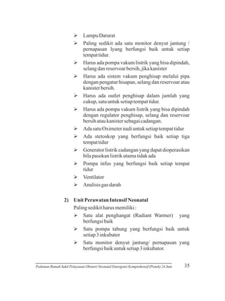 ØDarurat
Lampu
Øsedikit ada satu monitor denyut jantung /
Paling
pernapasan lyang berfungsi baik untuk setiap
tempat tidur.
Ø pompa vakum listrik yang bisa dipindah,
Harus ada
selang dan reservoar bersih, jika kanister
Øada sistem vakum penghisap melalui pipa
Harus
dengan pengatur hisapan, selang dan reservoar atau
kanister bersih.
Øada outlet penghisap dalam jumlah yang
Harus
cukup, satu untuk setiap tempat tidur.
Ø pompa vakum listrik yang bisa dipindah
Harus ada
dengan regulator penghisap, selang dan reservoar
bersih atau kanister sebagai cadangan.
Ø Oximeter nadi untuk setiap tempat tidur
Ada satu
Ø
Ada stetoskop yang berfungsi baik setiap tiga
tempat tidur
Ø listrik cadangan yang dapat dioperasikan
Generator
bila pasokan listrik utama tidak ada
Ø infus yang berfungsi baik setiap tempat
Pompa
tidur
Ø
Ventilator
Ø gas darah
Analisis
2) Unit Perawatan Intensif Neonatal
Paling sedikit harus memiliki :
Ø penghangat (Radiant Warmer) yang
Satu alat
berfungsi baik
Ø
Satu pompa tabung yang berfungsi baik untuk
setiap 3 inkubator
Ø
Satu monitor denyut jantung/ pernapasan yang
berfungsi baik untuk setiap 3 inkubator.

Pedoman Rumah Sakit Pelayanan Obstetri Neonatal Emergensi Komprehensif (Ponek) 24 Jam

35

 