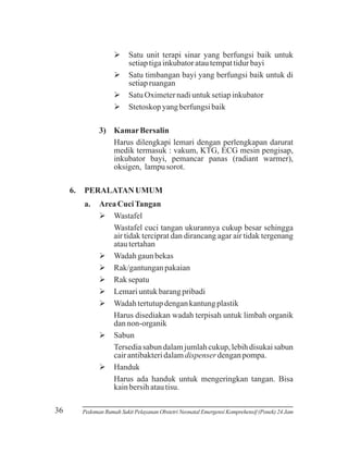 Ø terapi sinar yang berfungsi baik untuk
Satu unit
setiap tiga inkubator atau tempat tidur bayi
Ø
Satu timbangan bayi yang berfungsi baik untuk di
setiap ruangan
Ø
Satu Oximeter nadi untuk setiap inkubator
Ø yang berfungsi baik
Stetoskop
3) Kamar Bersalin
Harus dilengkapi lemari dengan perlengkapan darurat
medik termasuk : vakum, KTG, ECG mesin pengisap,
inkubator bayi, pemancar panas (radiant warmer),
oksigen, lampu sorot.
6.

PERALATAN UMUM
a.

36

Area Cuci Tangan
Ø
Wastafel
Wastafel cuci tangan ukurannya cukup besar sehingga
air tidak terciprat dan dirancang agar air tidak tergenang
atau tertahan
Øgaun bekas
Wadah
Ø
Rak/gantungan pakaian
Ø
Rak sepatu
Ø untuk barang pribadi
Lemari
Øtertutup dengan kantung plastik
Wadah
Harus disediakan wadah terpisah untuk limbah organik
dan non-organik
Ø
Sabun
Tersedia sabun dalam jumlah cukup, lebih disukai sabun
cair antibakteri dalam dispenser dengan pompa.
Ø
Handuk
Harus ada handuk untuk mengeringkan tangan. Bisa
kain bersih atau tisu.

Pedoman Rumah Sakit Pelayanan Obstetri Neonatal Emergensi Komprehensif (Ponek) 24 Jam

 