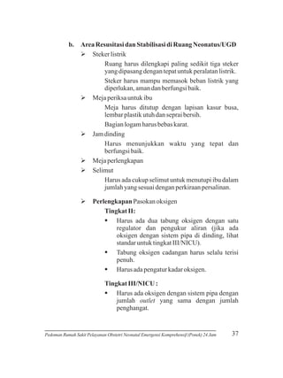 b. Area Resusitasi dan Stabilisasi di Ruang Neonatus/UGD
Ø
Steker listrik
Ruang harus dilengkapi paling sedikit tiga steker
yang dipasang dengan tepat untuk peralatan listrik.
Steker harus mampu memasok beban listrik yang
diperlukan, aman dan berfungsi baik.
Ø
Meja periksa untuk ibu
Meja harus ditutup dengan lapisan kasur busa,
lembar plastik utuh dan seprai bersih.
Bagian logam harus bebas karat.
Ø
Jam dinding
Harus menunjukkan waktu yang tepat dan
berfungsi baik.
Ø
Meja perlengkapan
Ø
Selimut
Harus ada cukup selimut untuk menutupi ibu dalam
jumlah yang sesuai dengan perkiraan persalinan.
Ø
Perlengkapan Pasokan oksigen
Tingkat II:
§
Harus ada dua tabung oksigen dengan satu
regulator dan pengukur aliran (jika ada
oksigen dengan sistem pipa di dinding, lihat
standar untuk tingkat III/NICU).
§
Tabung oksigen cadangan harus selalu terisi
penuh.
§
Harus ada pengatur kadar oksigen.
Tingkat III/NICU :
§
Harus ada oksigen dengan sistem pipa dengan
jumlah outlet yang sama dengan jumlah
penghangat.

Pedoman Rumah Sakit Pelayanan Obstetri Neonatal Emergensi Komprehensif (Ponek) 24 Jam

37

 