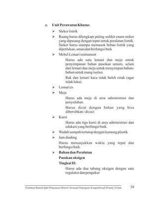 c.

Unit Perawatan Khusus
Ø
Steker listrik
Øharus dilengkapi paling sedikit enam steker
Ruang
yang dipasang dengan tepat untuk peralatan listrik.
Steker harus mampu memasok beban listrik yang
diperlukan, aman dan berfungsi baik
Ø
Mebel Lemari instrument
Harus ada satu lemari dan meja untuk
penyimpanan bahan pasokan umum, selain
dari lemari dan meja untuk menyimpan bahanbahan untuk ruang isolasi.
Rak dan lemari kaca tidak boleh retak (agar
tidak luka).
Ø es
Lemari
Ø
Meja
Harus ada meja di area administrasi dan
penyuluhan.
Harus dicat dengan bahan yang bisa
dibersihkan / dicuci
Ø
Kursi
Harus ada tiga kursi di area administrasi dan
edukasi yang berfungsi baik.
Øsampah tertutup dengan kantong plastik
Wadah
Ø
Jam dinding
Harus menunjukkan waktu yang tepat dan
berfungsi baik.
Ødan Peralatan
Bahan
Pasokan oksigen
Tingkat II:
Harus ada dua tabung oksigen dengan satu
regulator dan pengukur

Pedoman Rumah Sakit Pelayanan Obstetri Neonatal Emergensi Komprehensif (Ponek) 24 Jam

39

 