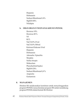 Dopamin
Dobutamin
Sodium Bikarbonat 8.4%
MgSO4 40%
Nifedipin
b. OBAT-OBATAN NEONATAL KHUSUS PONEK
Dextrose 10%
Dextrose 40 %
N5
KCL
NaCl 0,9% 25 ml
NaCl 0,9% 500 ml
Kalsium Glukonat 10 ml
Dopamin
Dobutamin
Adrenalin / Epinefrin
Morphin
Sulfas Atropin
Midazolam
Phenobarbital Injeksi
MgSO4 20%
Sodium Bikarbonat 8,4 %
Ampisilin
Gentamisin
8.

MANAJEMEN
Direktur RS melaksanakan komitmen untuk menyelenggarakan
program PONEK menyelaraskan program RS untuk mendukung
program PONEK dalam bentuk SK Direktur

42

Pedoman Rumah Sakit Pelayanan Obstetri Neonatal Emergensi Komprehensif (Ponek) 24 Jam

 