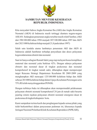 BH
INN
E

A
IK
K A TUNGGAL

SAMBUTAN MENTERI KESEHATAN
REPUBLIK INDONESIA
Kita menyadari bahwa Angka Kematian Ibu (AKI) dan Angka Kematian
Neonatal (AKN) di Indonesia masih tertinggi diantara negara-negara
ASEAN. Sedangkan penurunan angka tersebut masih relatif lambat, (AKI
dari 390/100.000 tahun 1994 menjadi 307/100.000 tahun 1997 dan AKN
dari 282/1000 kelahiran hidup menjadi 21,8 pada tahun 1997)
Salah satu kendala utama lambatnya penurunan AKI dan AKN di
Indonesia adalah hambatan terhadap penyediaan dan akses pelayanan
kegawatdaruratan obstetri dan neonatal.
Saat ini hanya sebagian Rumah Sakit yang siap melayani kasus komplikasi
maternal dan neonatal yaitu berkisar 42%. Dengan adanya pelayanan
obstetri dan neonatal dasar di tingkat puskesmas dan neonatal
komprehensif di tingkat rumah sakit, diharapkan dapat mempercepat
target Rencana Strategi Departemen Kesehatan RI 2005-2009 yang
mengharapkan AKI mencapai 125/100.000 kelahiran hidup dan AKB
sebesar 20/1000 kelahiran hidup dalam Upaya Kesehatan Perorangan serta
75% RS telah menyelenggarakan PONEK.
Dengan terbitnya buku ini diharapkan akan mempermudah pelaksanaan
pelayanan obstetri neonatal komprehensif 24 jam di rumah sakit beserta
jejaring sistem rujukan pelayanan obstetri neonatal emergensi dasar di
puskesmas di tingkat kabupaten / kota.
Kami sampaikan terima kasih dan penghargaan kepada semua pihak yang
telah berkontribusi dalam penyusunan pedoman ini, khususnya kepada
Jaringan Nasional Pelatihan Klinik Kesehatan Reproduksi (JNPK-KR),

Pedoman Rumah Sakit Pelayanan Obstetri Neonatal Emergensi Komprehensif (Ponek) 24 Jam

iii

 