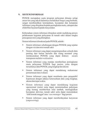 9.

SISTEM INFORMASI
PONEK merupakan suatu program pelayanan dimana setiap
unsur tim yang ada di dalamnya melakukan fungsi yang berbeda,
sangat membutuhkan keterpaduan, kecepatan dan ketepatan
informasi yang ditujukan kepada peningkatan mutu, cakupan dan
efektifitas layanan kepada masyarakat.
Keberadaan sistem informasi ditujukan untuk medukung proses
pelaksanaan kegiatan pelayanan di rumah sakit dalam rangka
pencapaian misi yang ditetapkan.
Sistem informasi dimaksud pada PONEK adalah :
§
Sistem informasi sehubungan dengan PONEK yang sejalan
dengan visi dan misi rumah sakit
§
Sistem informasi yang dapat mengintegrasikan seluruh data
penting dari kamar bersalin dan ruang neonatal yang
melaksanakan PONEK yang dapat diakses
secara
transparan melalui workstation.
§
Sistem informasi yang mampu memberikan peningkatan
mutu pelayanan PONEK bagi pasien, yaitu dengan
tersedianya data PONEK yang lengkap dan akurat.
§
Sistem informasi yang dapat mendukung mekanisme
pemantauan dan evaluasi.
§
Sistem informasi yang dapat membantu para pengambil
keputusan dengan adanya ketersediaan data yang lengkap,
akurat dan tepat waktu.
§
Sistem informasi yang dapat mendukung kegiatan
operasional (rutin) serta dapat meminimalkan pekerjaan
yang kurang memberikan nilai tambah, meningkatkan
kecepatan aktivitas rumah sakit serta dapat menciptakan
‘titik kontak tunggal’ atau ‘case manager’ bagi pasien.
§
Sistem informasi yang dapat memberdayakan karyawan
(empowering).

Pedoman Rumah Sakit Pelayanan Obstetri Neonatal Emergensi Komprehensif (Ponek) 24 Jam

43

 