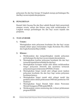 pelayanan ibu dan bayi berupa 10 langkah menuju perlindungan Ibu
dan Bayi secara terpadu dan paripurna.
B. PENGERTIAN
Rumah Sakit Sayang Ibu dan Bayi adalah Rumah Sakit pemerintah
maupun swasta, umum dan khusus yang telah melaksanakan 10
Langkah menuju perlindungan ibu dan bayi secara terpadu dan
paripurna.
C. TUJUAN RSSIB
1.

2.

46

Umum :
Meningkatkan mutu pelayanan kesehatan ibu dan bayi secara
terpadu dalam upaya menurunkan Angka Kematian Ibu (AKI)
dan Angka Kematian Bayi (AKB).
Khusus :
a. Melaksanakan dan mengembangkan standar pelayanan
perlindungan ibu dan bayi secara terpadu dan paripurna.
b. Meningkatkan kualitas pelayanan kesehatan ibu dan bayi
termasuk kepedulian terhadap ibu dan bayi.
c. Meningkatkan kesiapan rumah sakit dalam melaksanakan
fungsi pelayanan obstetrik dan neontatus termasuk
pelayanan kegawat daruratan (PONEK 24 Jam)
d. Meningkatkan fungsi rumah sakit sebagai pusat rujukan
pelayanan kesehatan ibu dan bayi bagi sarana pelayanan
kesehatan lainnya.
e. Meningkatkan fungsi rumah sakit sebagai model dan
pembina teknis dalam pelaksanaan IMD dan pemberian ASI
Eksklusif
f. Meningkatkan fungsi Rumah Sakit dalam Perawatan
Metode Kangguru (PMK) pada BBLR.
g. Melaksanakan sistem monitoring dan evaluasi pelaksanaan
program RSSIB

Pedoman Rumah Sakit Pelayanan Obstetri Neonatal Emergensi Komprehensif (Ponek) 24 Jam

 