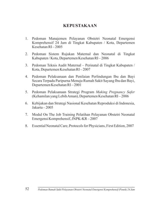 KEPUSTAKAAN
1.

Pedoman Manajemen Pelayanan Obstetri Neonatal Emergensi
Komprehensif 24 Jam di Tingkat Kabupaten / Kota, Departemen
Kesehatan RI – 2005

2.

Pedoman Sistem Rujukan Maternal dan Neonatal di Tingkat
Kabupaten / Kota, Departemen Kesehatan RI – 2006

3.

Pedoman Teknis Audit Maternal – Perinatal di Tingkat Kabupaten /
Kota, Departemen Kesehatan RI – 2007

4.

Pedoman Pelaksanaan dan Penilaian Perlindungan Ibu dan Bayi
Secara Terpadu Paripurna Menuju Rumah Sakit Sayang Ibu dan Bayi,
Departemen Kesehatan RI – 2001

5.

Pedoman Pelaksanaan Strategi Program Making Pregnancy Safer
(Kehamilan yang Lebih Aman), Departemen Kesehatan RI – 2006

6.

Kebijakan dan Strategi Nasional Kesehatan Reproduksi di Indonesia,
Jakarta – 2005

7.

Modul On The Job Training Pelatihan Pelayanan Obstetri Neonatal
Emergensi Komprehensif, JNPK-KR – 2007

8.

Essential Neonatal Care, Protocols for Physicians, First Edition, 2007

52

Pedoman Rumah Sakit Pelayanan Obstetri Neonatal Emergensi Komprehensif (Ponek) 24 Jam

 