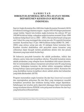 SAM B U TAN
DIREKTUR JENDERAL BINA PELAYANAN MEDIK
DEPARTEMEN KESEHATAN REPUBLIK
INDONESIA
Saat ini Angka Kematian Ibu (AKI) dan Angka Kematian Neonatal (AKN)
di Indonesia tertinggi diantara negara - negara ASEAN dengan penurunan
sangat lambat. Seperti kita ketahui angka kematian ibu sebesar 307 per
100.000 kelahiran hidup, sedangkan angka kematian neonatal 20 per 1000
kelahiran hidup (hasil survey 2002 – 2003). Hal tersebut berarti setiap jam
ada 2 (dua) ibu yang meninggal dan setiap jam ada 10 (sepuluh) kematian
neonatal. Kematian bayi 35 per 1000 kelahiran hidup (SDKI Th. 2002 –
2003) yang artinya setiap jam ada 18 (delapan belas) kematian bayi.
Keadaan tersebut diakibatkan oleh penyebab utama kematian yang
sebenarnya dapat dicegah melalui pendekatan deteksi dini dan penata
laksanaan yang tepat untuk ibu dan bayi.
Di Indonesia penyebab kematian ibu adalah perdarahan, infeksi dan
eklamsi, partus lama dan komplikasi abortus. Penyebab kematian utama
adalah perdarahan yang sebagian besar disebabkan oleh retensi plasenta.
Hal ini menunjukkan adanya manajemen persalinan kala III yang kurang
adekuat. Sedangkan kematian ibu akibat infeksi merupakan indikator
kurang baiknya upaya pencegahan dan manajemen infeksi. Kematian ibu
yang disebabkan karena komplikasi aborsi adalah akibat dari kehamilan
yang tidak dikehendaki. (KTD)
Program menurunkan angka kematian ibu dan bayi (maternal neonatal)
dan meningkatkan pelayanan Ibu dan Bayi yang mempunyai masalah
komplikasi persalinan dan kelahiran kurang bulan sangat diperlukan.
Sehubungan hal tersebut perlu diperoleh dukungan faktor keterampilan
tenaga kesehatan khusus PONEK serta pelayanan kesehatan ibu dan bayi
yang berkualitas di Rumah Sakit.

Pedoman Rumah Sakit Pelayanan Obstetri Neonatal Emergensi Komprehensif (Ponek) 24 Jam

v

 