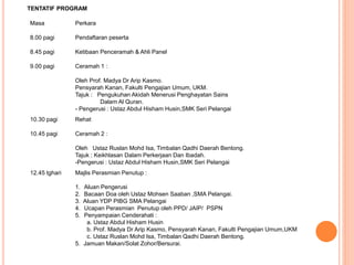 TENTATIF PROGRAM 
Masa Perkara 
8.00 pagi Pendaftaran peserta 
8.45 pagi Ketibaan Penceramah & Ahli Panel 
9.00 pagi Ceramah 1 : 
Oleh Prof. Madya Dr Arip Kasmo. 
Pensyarah Kanan, Fakulti Pengajian Umum, UKM. 
Tajuk : Pengukuhan Akidah Menerusi Penghayatan Sains 
DalamAl Quran. 
- Pengerusi : Ustaz Abdul Hisham Husin,SMK Seri Pelangai 
10.30 pagi Rehat 
10.45 pagi Ceramah 2 : 
Oleh Ustaz Ruslan Mohd Isa, Timbalan Qadhi Daerah Bentong. 
Tajuk : Keikhlasan Dalam Perkerjaan Dan Ibadah. 
-Pengerusi : Ustaz Abdul Hisham Husin,SMK Seri Pelangai 
12.45 tghari Majlis Perasmian Penutup : 
1. Aluan Pengerusi 
2. Bacaan Doa oleh Ustaz Mohsen Saaban ,SMA Pelangai. 
3. Aluan YDP PIBG SMA Pelangai 
4. Ucapan Perasmian Penutup oleh PPD/ JAIP/ PSPN 
5. Penyampaian Cenderahati : 
a. Ustaz Abdul Hisham Husin 
b. Prof. Madya Dr Arip Kasmo, Pensyarah Kanan, Fakulti Pengajian Umum,UKM 
c. Ustaz Ruslan Mohd Isa, Timbalan Qadhi Daerah Bentong. 
5. Jamuan Makan/Solat Zohor/Bersurai. 
 