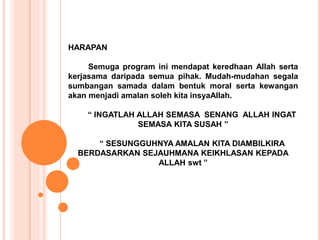 HARAPAN 
Semuga program ini mendapat keredhaan Allah serta 
kerjasama daripada semua pihak. Mudah-mudahan segala 
sumbangan samada dalam bentuk moral serta kewangan 
akan menjadi amalan soleh kita insyaAllah. 
“ INGATLAH ALLAH SEMASA SENANG ALLAH INGAT 
SEMASA KITA SUSAH ” 
“ SESUNGGUHNYA AMALAN KITA DIAMBILKIRA 
BERDASARKAN SEJAUHMANA KEIKHLASAN KEPADA 
ALLAH swt ” 
 