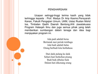 PENGHARGAAN 
Ucapan setinggi-tinggi terima kasih yang tidak 
terhingga kepada : Prof. Madya Dr Arip Kasmo.Pensyarah 
Kanan, Fakulti Pengajian Umum, UKM, Ustaz Ruslan Mohd 
Isa, Timbalan Qadhi Daerah Bentong,Ahli Jawatakuasa 
Program Halaqah Ilmu dan juga semua pihak yang telah 
memberikan sumbangan dalam tenaga dan idea bagi 
menjayakan program ini. 
Ada padi adalah beras 
Bertanak nasi periuk tembaga 
Ada budi adalah balas 
Orang berbudi kita berbahasa 
Dari daik pulang ke daik 
Sehari-hari berkebun pisang 
Budi baik dibalas baik 
Dalam hati dikenang orang 
