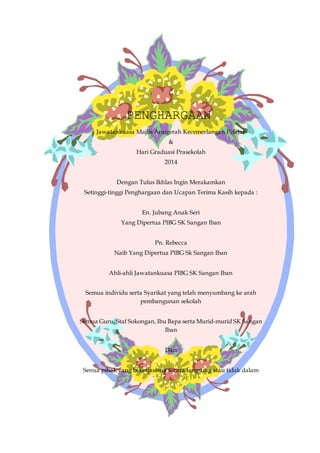 PENGHARGAAN
Jawatankuasa Majlis Anugerah Kecemerlangan Pelajar
&
Hari Graduasi Prasekolah
2014
Dengan Tulus Ikhlas Ingin Merakamkan
Setinggi-tinggi Penghargaan dan Ucapan Terima Kasih kepada :
En. Jubang Anak Seri
Yang Dipertua PIBG SK Sangan Iban
Pn. Rebecca
Naib Yang Dipertua PIBG Sk Sangan Iban
Ahli-ahli Jawatankuasa PIBG SK Sangan Iban
Semua individu serta Syarikat yang telah menyumbang ke arah
pembangunan sekolah
Semua Guru, Staf Sokongan, Ibu Bapa serta Murid-murid SK Sangan
Iban
Dan
Senua pihak yang bekerjasama secara langsung atau tidak dalam
menjayakan majlis ini.
 