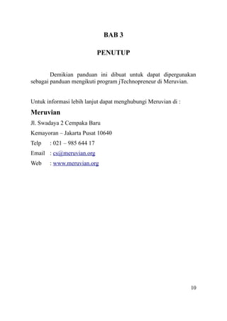 BAB 3
PENUTUP
Demikian panduan ini dibuat untuk dapat dipergunakan
sebagai panduan mengikuti program jTechnopreneur di Meruvian.
Untuk informasi lebih lanjut dapat menghubungi Meruvian di :
Meruvian
Jl. Swadaya 2 Cempaka Baru
Kemayoran – Jakarta Pusat 10640
Telp : 021 – 985 644 17
Email : cs@meruvian.org
Web : www.meruvian.org
10
 