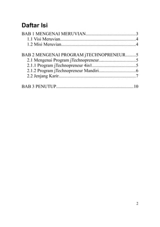 Daftar Isi
BAB 1 MENGENAI MERUVIAN...........................................3
1.1 Visi Meruvian..................................................................4
1.2 Misi Meruvian.................................................................4
BAB 2 MENGENAI PROGRAM jTECHNOPRENEUR.........5
2.1 Mengenai Program jTechnopreneur................................5
2.1.1 Program jTechnopreneur 4in1......................................5
2.1.2 Program jTechnopreneur Mandiri................................6
2.2 Jenjang Karir...................................................................7
BAB 3 PENUTUP...................................................................10
2
 