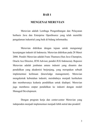 BAB 1
MENGENAI MERUVIAN
Meruvian adalah Lembaga Pengembangan dan Pelayanan
berbasis Java dan Enterprise OpenSource yang telah memiliki
pengalaman industrial yang baik di bidang informatika.
Meruvian didirikan dengan tujuan untuk mengurangi
kesenjangan industri di Indonesia. Meruvian didirikan pada 28 Maret
2006. Pendiri Meruvian adalah Frans Thamura (Sun Java Champion,
Oracle Ace Director, JENI Advisor, pendiri JUG Indonesia). Reposisi
Meruvian adalah jembatan antara industri yang dinamis dan
pendidikan yang akademisi berjenjang, yang merupakan sebuah
implementasi keilmuan (knowledge management). Meruvian
mengekstrak kebutuhan industri, merubahnya menjadi kurikulum
dan membawanya kedunia pendidikan untuk diadopsi. Meruvian
juga membawa output pendidikan ke industri dengan model
Managed Development.
Dengan program kerja dan center-center Meruvian yang
independen menjadi implementasi menjadi lebih netral dan proaktif.
3
 