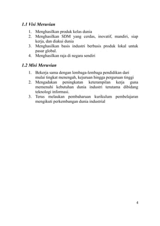 1.1 Visi Meruvian
1. Menghasilkan produk kelas dunia
2. Menghasilkan SDM yang cerdas, inovatif, mandiri, siap
kerja, dan diakui dunia
3. Menghasilkan basis industri berbasis produk lokal untuk
pasar global.
4. Menghasilkan raja di negara sendiri
1.2 Misi Meruvian
1. Bekerja sama dengan lembaga-lembaga pendidikan dari
mulai tingkat menengah, kejuruan hingga perguruan tinggi
2. Mengadakan peningkatan keterampilan kerja guna
memenuhi kebutuhan dunia industri terutama dibidang
teknologi informasi.
3. Terus melaukan pembaharuan kurikulum pembelajaran
mengikuti perkembangan dunia industrial
4
 