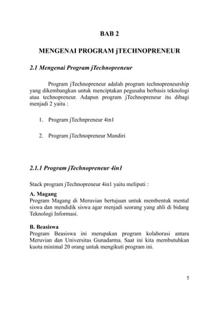 BAB 2
MENGENAI PROGRAM jTECHNOPRENEUR
2.1 Mengenai Program jTechnopreneur
Program jTechnopreneur adalah program technopreneurship
yang dikembangkan untuk menciptakan pegusaha berbasis teknologi
atau technopreneur. Adapun program jTechnopreneur itu dibagi
menjadi 2 yaitu :
1. Program jTechnpreneur 4in1
2. Program jTechnopreneur Mandiri
2.1.1 Program jTechnopreneur 4in1
Stack program jTechnopreneur 4in1 yaitu meliputi :
A. Magang
Program Magang di Meruvian bertujuan untuk membentuk mental
siswa dan mendidik siswa agar menjadi seorang yang ahli di bidang
Teknologi Informasi.
B. Beasiswa
Program Beasiswa ini merupakan program kolaborasi antara
Meruvian dan Universitas Gunadarma. Saat ini kita membutuhkan
kuota minimal 20 orang untuk mengikuti program ini.
5
 