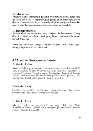 C. Peluang Karir
Program Karir merupakan peluang kesempatan untuk bergabung
bersama Meruvian. Mengembangkan pengetahuan serta pengalaman
di dunia industri serta dapat mempelajari bisnis yang sewaktu-waktu
akan dibutuhkan untuk mengembangkan bisnis unit sendiri.
D. Technopreneurship
Pembentukan entitas-entitas yang berjiwa Technopreneur yang
diimplementasikan dalam bentuk pengelolaan bisnis unit-bisnis unit
baru di Meruvian.
Meruvian dijadikan sebagai tempat magang untuk kita dapat
mengelola perusahaan secara mandiri.
2.1.2 Program jTechnopreneur Mandiri
A. Mandiri Kuliah
Mandiri Kuliah yaitu memberikan kesempatan kepada lulusan SMK
yang bergabung dengan Meruvian untuk melanjutkan pendidikan ke
jenjang Perguruan Tinggi maupun Universitas dengan pilihannya
sendiri. Meruvian memberikan subsidi pada semester pertama, dan
pembayaran kuliah selanjutnya dibayar oleh sendiri.
B. Mandiri Hidup
Mandiri Hidup lebih memfokuskan pada wirausaha dan latihan
berwirausaha untuk modal menghidupi sendiri.
C. Mandiri Usaha
Mandiri Usaha mempunyai cakupan yang lebih luas. Yaitu
mendirikan Usaha sendiri serta menghidupi perusahaan mereka
sendiri (Mandiri Finansial).
6
 