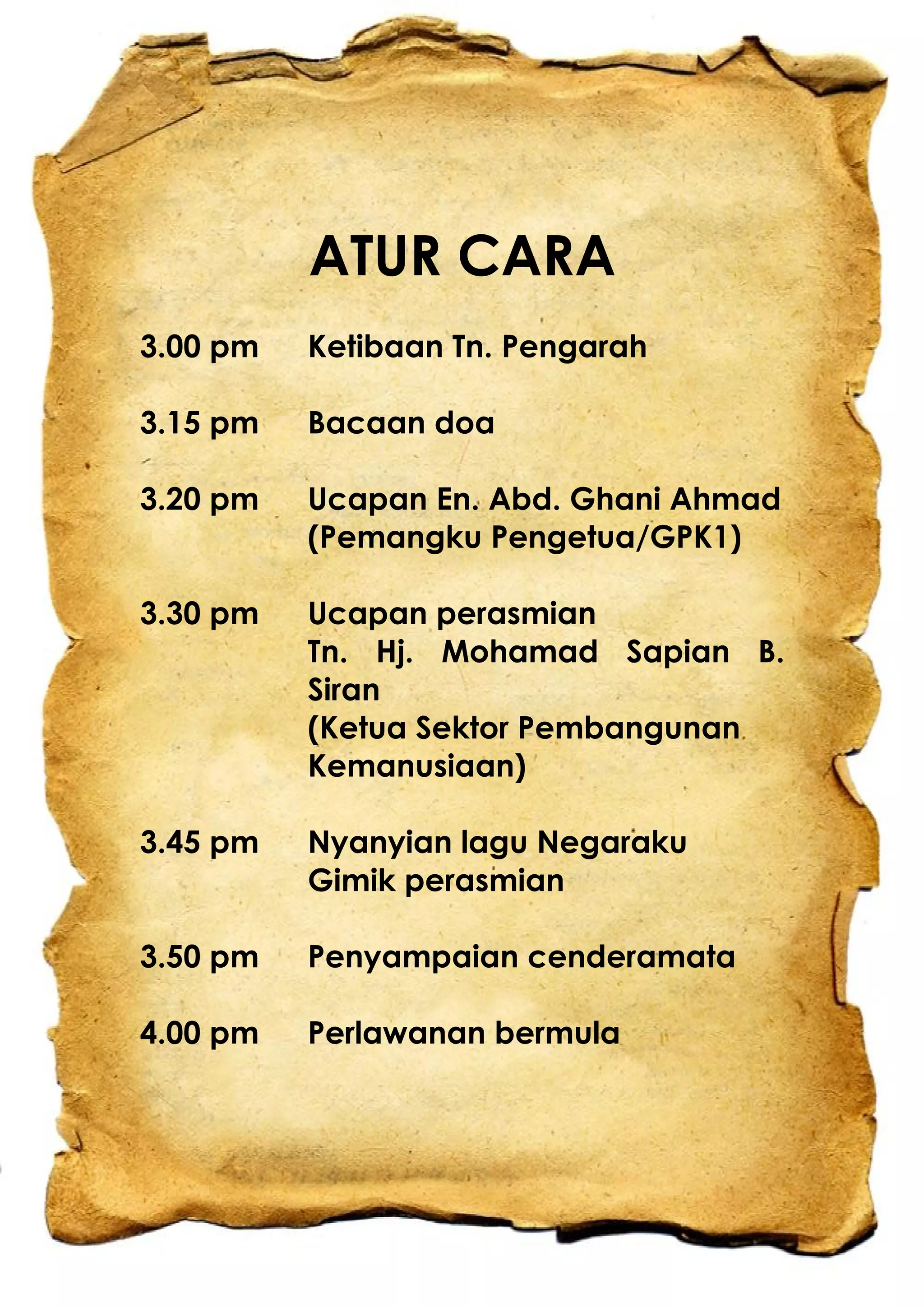 ATUR CARA
3.00 pm Ketibaan Tn. Pengarah
3.15 pm Bacaan doa
3.20 pm Ucapan En. Abd. Ghani Ahmad
(Pemangku Pengetua/GPK1)
3.30 pm Ucapan perasmian
Tn. Hj. Mohamad Sapian B.
Siran
(Ketua Sektor Pembangunan
Kemanusiaan)
3.45 pm Nyanyian lagu Negaraku
Gimik perasmian
3.50 pm Penyampaian cenderamata
4.00 pm Perlawanan bermula
 