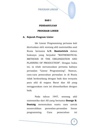 PROGRAM LINEAR
1
BAB I
PENDAHULUAN
PROGRAM LINIER
A. Sejarah Program Linier
Ide Linear Programming pertama kali
dicetuskan oleh seorang ahli matematika asal
Rusia bernama L.V. Kantorivich dalam
bukunya yang berjudul ”MATHEMATICAL
METHODS IN THE ORGANIZATION AND
PLANNING OF PRODUCTION”. Dengan buku
ini, ia telah merumuskan pertama kalinya
persoalan “Linear Programming”. Namun,
cara-cara pemecahan persoalan in di Rusia
tidak berkembang dengan baik dan ternyata
para ahli di negara Barat dan AS yang
menggunakan cara ini dimanfaatkan dengan
baik.
Pada tahun 1947, seorang ahli
matematika dari AS yang bernama George B.
Dantzig menemukan suatu cara untuk
memecahkan persoalan-persoalan linear
programming. Cara pemecahan ini
 