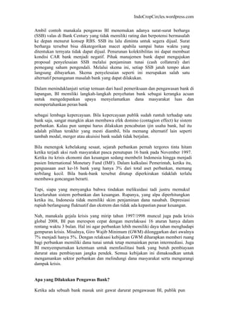 IndoCropCircles.wordpress.com 
Ambil contoh manakala pengawas BI menemukan adanya surat-surat berharga (SSB) valas di Bank Century yang tidak memiliki rating dan berpotensi bermasalah ke depan menurut konsep RBS. SSB itu lalu diminta untuk segera dijual. Surat berharga tersebut bisa dikategorikan macet apabila sampai batas waktu yang ditentukan ternyata tidak dapat dijual. Penurunan kolektibilitas ini dapat membuat kondisi CAR bank menjadi negatif. Pihak manajemen bank dapat mengajukan proposal penyelesaian SSB melalui penjaminan tunai (cash collateral) dari pemegang saham pengendali. Melalui skema ini, setiap SSB jatuh tempo akan langsung dibayarkan. Skema penyelesaian seperti ini merupakan salah satu alternatif penanganan masalah bank yang dapat dilakukan. 
Dalam menindaklanjuti setiap temuan dari hasil pemeriksaan dan pengawasan bank di lapangan, BI memiliki langkah-langkah penyehatan bank sebagai kerangka acuan untuk mengedepankan upaya menyelamatkan dana masyarakat luas dan mempertahankan peran bank 
sebagai lembaga kepercayaan. Bila kepercayaan publik sudah runtuh terhadap satu bank saja, sangat mungkin akan membawa efek domino (contagion effect) ke sistem perbankan. Kalau pun sampai harus dilakukan pencabutan ijin usaha bank, hal itu adalah pilihan terakhir yang mesti diambil, bila memang alternatif lain seperti tambah modal, merger atau akuisisi bank sudah tidak berjalan. 
Bila menengok kebelakang sesaat, sejarah perbankan pernah tergores tinta hitam ketika terjadi aksi rush masyarakat pasca penutupan 16 bank pada November 1997. Ketika itu krisis ekonomi dan keuangan sedang membelit Indonesia hingga menjadi pasien International Monetary Fund (IMF). Dalam kalkulasi Pemerintah, ketika itu, penguasaan aset ke-16 bank yang hanya 3% dari total aset perbankan, memang terbilang kecil. Bila bank-bank tersebut ditutup diperkirakan tidaklah terlalu membawa goncangan berarti. 
Tapi, siapa yang menyangka bahwa tindakan melikuidasi tadi justru memukul keseluruhan sistem perbankan dan keuangan. Rupanya, yang alpa diperhitungkan ketika itu, Indonesia tidak memiliki skim penjaminan dana nasabah. Depresiasi rupiah berlangsung fluktuatif dan ekstrem dan tidak ada kepastian pasar keuangan. 
Nah, manakala gejala krisis yang mirip tahun 1997/1998 muncul juga pada krisis global 2008, BI pun merespon cepat dengan merelaksasi 16 aturan hanya dalam rentang waktu 3 bulan. Hal ini agar perbankan lebih memiliki daya tahan menghadapi gempuran krisis. Misalnya, Giro Wajib Minimum (GWM) dilonggarkan dari awalnya 7% menjadi hanya 5%. Dengan relaksasi kebijakan GWM diharapkan memberi ruang bagi perbankan memiliki dana tunai untuk tetap memainkan peran intermediasi. Juga BI menyempurnakan ketentuan untuk memfasilitasi bank yang butuh pembiayaan darurat atau pembiayaan jangka pendek. Semua kebijakan ini dimaksudkan untuk mengamankan sektor perbankan dan melindungi dana masyarakat serta mengurangi dampak krisis. 
Apa yang Dilakukan Pengawas Bank? 
Ketika ada sebuah bank masuk unit gawat darurat pengawasan BI, publik pun  