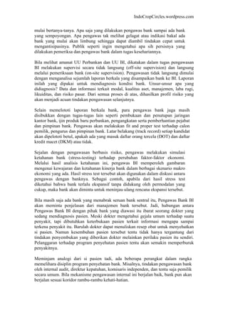 IndoCropCircles.wordpress.com 
mulai bertanya-tanya. Apa saja yang dilakukan pengawas bank sampai ada bank yang sempoyongan. Apa pengawas tak melihat gelagat atau indikasi bakal ada bank yang mulai akan limbung sehingga dapat diambil tindakan cepat untuk mengantisipasinya. Publik seperti ingin mengetahui apa sih persisnya yang dilakukan pemeriksa dan pengawas bank dalam tugas kesehariannya. 
Bila melihat amanat UU Perbankan dan UU BI, dikatakan dalam tugas pengawasan BI melakukan supervisi secara tidak langsung (off-site supervision) dan langsung melalui pemeriksaan bank (on-site supervision). Pengawasan tidak langsung dimulai dengan menganalisa sejumlah laporan berkala yang disampaikan bank ke BI. Laporan inilah yang dipakai untuk mendiagnosis kondisi bank. Unsur-unsur apa yang didiagnosis? Data dan informasi terkait modal, kualitas aset, manajemen, laba rugi, likuiditas, dan risiko pasar. Dari semua proses di atas, dihasilkan profil risiko yang akan menjadi acuan tindakan pengawasan selanjutnya. 
Selain memelototi laporan berkala bank, para pengawas bank juga masih disibukkan dengan tugas-tugas lain seperti pembukaan dan penutupan jaringan kantor bank, ijin produk baru perbankan, pengangkatan serta pemberhantian pejabat dan pimpinan bank. Pengawas akan melakukan fit and proper test terhadap calon pemilik, pengurus dan pimpinan bank. Latar belakang (track record) setiap kandidat akan dipelototi betul, apakah ada yang masuk daftar orang tercela (DOT) dan daftar kredit macet (DKM) atau tidak. 
Sejalan dengan pengawasan berbasis risiko, pengawas melakukan simulasi ketahanan bank (stress-testing) terhadap perubahan faktor-faktor ekonomi. Melalui hasil analisis ketahanan ini, pengawas BI memperoleh gambaran mengenai kewajaran dan ketahanan kinerja bank dalam berbagai skenario makro ekonomi yang ada. Hasil stress test tersebut akan digunakan dalam diskusi antara pengawas dengan banknya. Sebagai contoh, apabila dari hasil stress test diketahui bahwa bank terlalu ekspansif tanpa didukung oleh permodalan yang cukup, maka bank akan diminta untuk meninjau ulang rencana ekspansi tersebut. 
Bila masih saja ada bank yang menabrak seruan bank sentral itu, Pengawas Bank BI akan meminta penjelasan dari manajemen bank tersebut. Jadi, hubungan antara Pengawas Bank BI dengan pihak bank yang diawasi itu ibarat seorang dokter yang sedang mendiagnosis pasien. Meski dokter mengetahui gejala umum terhadap suatu penyakit, tapi dibutuhkan keterbukaan pasien terkait informasi mengapa sampai terkena penyakit itu. Barulah dokter dapat menuliskan resep obat untuk menyehatkan si pasien. Namun kesembuhan pasien tersebut tentu tidak hanya tergantung dari tindakan penyembukan yang diberikan dokter melainkan perilaku pasien itu sendiri. Pelanggaran terhadap program penyehatan pasien tentu akan semakin memperburuk penyakitnya. 
Meminjam analogi dari si pasien tadi, ada beberapa perangkat dalam rangka memelihara disiplin program penyehatan bank. Misalnya, tindakan pengawasan bank oleh internal audit, direktur kepatuhan, komisaris independen, dan tentu saja pemilik secara umum. Bila mekanisme pengawasan internal ini berjalan baik, bank pun akan berjalan sesuai koridor rambu-rambu kehati-hatian.  