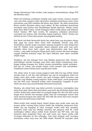 IndoCropCircles.wordpress.com 
Dengan ditemukannya bukti tersebut, maka pengawas memasukkannya sebagai PSP dan diberikan sanksi. 
Dalam hal melakukan pendalaman terhadap suatu aspek tertentu, misalnya transaksi valas suatu bank, pengawas tidak cukup hanya melakukan pemeriksaan umum. Suatu pemeriksaan yang lebih mendalam dan khusus akan digelar. Jika dalam pemeriksaan khusus tersebut ditemukan adanya unsur pidana, BI akan melakukan pemeriksaan investigatif yang hasilnya akan ditindaklanjuti kepada kepolisian. Sebagai contoh, dalam kasus Bank Century, setelah ditenggarai adanya tindak pidana yang dilakukan Robert Tantular, PSP bank tersebut, BI selanjutnya melakukan pemeriksaan investigatif dan hasilnya telah diserahkan kepada kepolisian. Robert Tantular pun akhirnya divonis 5 (lima) tahun penjara oleh pengadilan banding. 
Kok Masih Ada Bank Bermasalah Ketika ada sebuah bank yang dinyatakan sebagai bank gagal dan masuk dalam skema bank berdampak sistemik yang perlu diselamatkan, telunjuk tangan masyarakat langsung mengarah ke muka pengawasan bank BI. Padahal, untuk mengetahui adanya kejahatan kerah putih yang multi- kompleks dalam bisnis bank—seperti yang dipertontonkan pada kasus Bank Century—yang sudah tertintegrasi dengan pasar modal, asuransi dan pasar keuangan, sungguh bukanlah pekerjaan ringan dan dapat dilakukan cepat seperti membalik telapak tangan. 
Setidaknya, ada dua tantangan besar yang dihadapi pengawasan bank. Pertama, perkembangan transaksi keuangan yang relatif cepat dengan terintegrasinya bank dengan lembaga keuangan lain. Kedua, pesatnya pertumbuhan industri perbankan, baik dari sisi volume, jenis produk maupun variasi transaksi telah menimbulkan kompleksitas antara transaksi pasar uang dan pasar modal. 
Nah, dalam situasi di mana seorang pengawas bank tidak bisa lagi melihat sebuah transaksi bank an sich dari sudut perbankan saja, tapi itu kemungkinan terkait erat dengan sektor pasar modal, asuransi atau pasar keuangan adalah kenyataan yang kompleks yang dihadapi seorang pengawas. Kalau sudah begini, urusan pengawasan pun jadi lebih rumit. Bukankah terbuka sekali kemungkinan, kegagalan di pasar saham atau pasar uang yang berdampak hebat pada kinerja bank. 
Misalnya, ada sebuah bank yang dalam portofolio investasinya menempatkan dana cukup besar pada saham-saham perusahaan yang masih ada keterkaitan dengan bank tersebut. Ketika harga saham-saham itu nyungsep hingga 60% dari nilai buku seiring dengan krisis ekonomi dan keuangan global, bank pun kelimpungan mencari dana untuk menutup kerugian main saham tadi. Bila tidak ada setoran dana tunai, kerugian saham akan memukul kinerja modal bank. 
Dalam kondisi bank menjadi bagian integral dengan pasar modal, pasar uang dan asuransi global, memang bukan perkara mudah lagi melakukan pengawasan bank. Sedikit saja ada kegagalan di sektor keuangan, kondisi bank akan meradang. Kenyataan inilah yang kini dihadapi pemeriksa dan pengawas bank BI. Untuk membongkar indikasi adanya praktik busuk eksekutif atau PSP bank, sulit bagi pemeriksa dapat mengetahui hanya dari audit umum saja. Hanya melalui audit investigasi kebusukan itu bisa terbongkar. Tapi untuk mengelar audit investigasi memerlukan waktu, kerja keras dan SDM handal. Disinilah BI menyadari untuk  