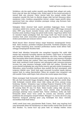 IndoCropCircles.wordpress.com 
Setidaknya, ada dua aspek sumber masalah yang dihadapi bank sebagai unit usaha bisnis yang tak lepas dari berbagai risiko. Kedua aspek itu bisa karena persoalan di internal bank atau eksternal. Faktor internal bank bisa menjadi sumber bank mengalami masalah bila bank itu dikelola dengan tidak hati-hati khususnya dalam manajemen risiko, lemahnya pengendalian internal, campur tangan pemilik dalam operasional bank atau adanya kesalahan penetapan strategi yang bermuara bank mengalami kerugian. 
Sedangkan faktor eksternal bank seperti perubahan lingkungan bisnis. Contoh senyatanya adalah krisis moneter yang mendera medio tahun 2008 hingga memasuki tahun 2009 yang banyak memukul kinerja usaha debitor bank yang mengalami kesulitan untuk membayar bunga dan pokok kredit mereka. Gagal bayar debitor bank ini memukul tingkat pendapatan bank dari bunga kredit (fee based income) dan memaksa bank untuk menyisihkan pencadangan yang menguras likuiditas hingga struktur permodalan pun terancam melorot. 
Masih banyak faktor eksternal lainnya sangat berpotensi mempengaruhi kinerja bank. Sebut misalnya, perubahan kebijakan pemerintah. Perubahan kebijakan yang tak terduga berpeluang besar memukul pemburukan kualitas kredit debitur bank sehingga mempengaruhi likuiditas bank. 
Sebuah bank dikatakan bermasalah atau mengalami kegagalan bila sudah tidak mampu lagi memenuhi kewajiban deposan dan kreditur. Gagal bayar ini bersumber pada persoalan likuiditas bank. Dalam menjalankan roda bisnis, bank menghimpun dana masyarakat dalam bentuk tabungan, deposito dan giro yang umumnya berjangka waktu pendek (kurang dari setahun). Dana yang terkumpul tadi akan dimanfaatkan bank untuk membiayai kredit korporasi atau penempatan pada instrumen-instrumen investasi lain yang umumnya berjangka waktu lebih dari setahun. Disinilah bank secara alamiah menghadapi apa yang disebut maturity gap pada struktur keuangannya. Maksudnya, antara kewajiban membayar dana nasabah dan hasil penempatan, jatuh temponya tidaklah sama. Sekali bank gagal memenuhi kewajiban kepada deposan, reputasi bank itu sedang dipertaruhkan. Bukan tak mungkin akan mengalami rush oleh nasabah. Kalau sudah begini, bank sebesar dan sesehat apapun akan kolaps. 
Dalam menangani bank bermasalah mestilah dilihat situasi dan kondisi ketika itu. Bila ada bank bermasalah hingga ditetapkan sebagai bank gagal dan setelah dikaji tidak berdampak sistemik dalam situasi tidak sedang ada krisis, putusan terang benderang: likuidasi. Selanjutnya tugas Lembaga Penjamin Simpanan (LPS) untuk membayar dana masyarakat yang masuk dalam skim penjaminan. Lihat saja ketika BI menutup Bank IFI atau Uni Bank. Dalam kondisi sedang tidak ada krisis, penutupan bank-bank tersebut berjalan secara alamiah tanpa menimbulkan goncangan psikologi massa nasabah bank. Namun sebaliknya, ketika ada bank bermasalah dalam situasi krisis (entah itu moneter atau ekonomi), jelaslah pendekatan dan penanganan menjadi berbeda. Mengapa? Ya, karena ada krisis yang berpotensi mengoyak psikologi pasar yang berdampak ikut (baca: sistemik) merontokkan bank-bank lainnya. 
Ambil contoh kasat mata, penyelamatan Bank Century. Bank yang tergolong kecil yang bermasalah dalam hal likuiditasnya ini dalam kondisi normal akan divonis mati alias likuidasi. Ya, karena kecil saja peran bank ini terhadap totalitas sistem  