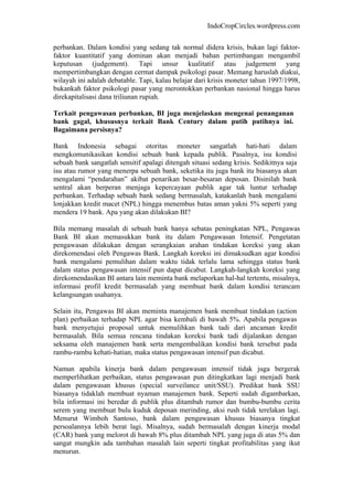 IndoCropCircles.wordpress.com 
perbankan. Dalam kondisi yang sedang tak normal didera krisis, bukan lagi faktor- faktor kuantitatif yang dominan akan menjadi bahan pertimbangan mengambil keputusan (judgement). Tapi unsur kualitatif atau judgement yang mempertimbangkan dengan cermat dampak psikologi pasar. Memang haruslah diakui, wilayah ini adalah debatable. Tapi, kalau belajar dari krisis moneter tahun 1997/1998, bukankah faktor psikologi pasar yang merontokkan perbankan nasional hingga harus direkapitalisasi dana triliunan rupiah. 
Terkait pengawasan perbankan, BI juga menjelaskan mengenai penanganan bank gagal, khususnya terkait Bank Century dalam putih putihnya ini. Bagaimana persisnya? 
Bank Indonesia sebagai otoritas moneter sangatlah hati-hati dalam mengkomunikasikan kondisi sebuah bank kepada publik. Pasalnya, isu kondisi sebuah bank sangatlah sensitif apalagi ditengah situasi sedang krisis. Sedikitnya saja isu atau rumor yang menerpa sebuah bank, seketika itu juga bank itu biasanya akan mengalami “pendarahan” akibat penarikan besar-besaran deposan. Disinilah bank sentral akan berperan menjaga kepercayaan publik agar tak luntur terhadap perbankan. Terhadap sebuah bank sedang bermasalah, katakanlah bank mengalami lonjakkan kredit macet (NPL) hingga menembus batas aman yakni 5% seperti yang mendera 19 bank. Apa yang akan dilakukan BI? 
Bila memang masalah di sebuah bank hanya sebatas peningkatan NPL, Pengawas Bank BI akan memasukkan bank itu dalam Pengawasan Intensif. Pengetatan pengawasan dilakukan dengan serangkaian arahan tindakan koreksi yang akan direkomendasi oleh Pengawas Bank. Langkah koreksi ini dimaksudkan agar kondisi bank mengalami pemulihan dalam waktu tidak terlalu lama sehingga status bank dalam status pengawasan intensif pun dapat dicabut. Langkah-langkah koreksi yang direkomendasikan BI antara lain meminta bank melaporkan hal-hal tertentu, misalnya, informasi profil kredit bermasalah yang membuat bank dalam kondisi terancam kelangsungan usahanya. 
Selain itu, Pengawas BI akan meminta manajemen bank membuat tindakan (action plan) perbaikan terhadap NPL agar bisa kembali di bawah 5%. Apabila pengawas bank menyetujui proposal untuk memulihkan bank tadi dari ancaman kredit bermasalah. Bila semua rencana tindakan koreksi bank tadi dijalankan dengan seksama oleh manajemen bank serta mengembalikan kondisi bank tersebut pada rambu-rambu kehati-hatian, maka status pengawasan intensif pun dicabut. 
Namun apabila kinerja bank dalam pengawasan intensif tidak juga bergerak memperlihatkan perbaikan, status pengawasan pun ditingkatkan lagi menjadi bank dalam pengawasan khusus (special surveilance unit/SSU). Predikat bank SSU biasanya tidaklah membuat nyaman manajemen bank. Seperti sudah digambarkan, bila informasi ini beredar di publik plus ditambah rumor dan bumbu-bumbu cerita serem yang membuat bulu kuduk deposan merinding, aksi rush tidak terelakan lagi. Menurut Wimboh Santoso, bank dalam pengawasan khusus biasanya tingkat persoalannya lebih berat lagi. Misalnya, sudah bermasalah dengan kinerja modal (CAR) bank yang melorot di bawah 8% plus ditambah NPL yang juga di atas 5% dan sangat mungkin ada tambahan masalah lain seperti tingkat profitabilitas yang ikut menurun.  