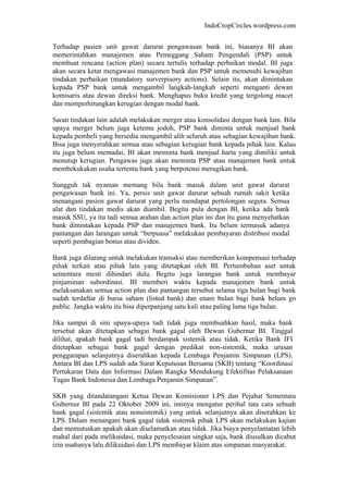 IndoCropCircles.wordpress.com 
Terhadap pasien unit gawat darurat pengawasan bank ini, biasanya BI akan memerintahkan manajemen atau Pemeggang Saham Pengendali (PSP) untuk membuat rencana (action plan) secara tertulis terhadap perbaikan modal. BI juga akan secara ketat mengawasi manajemen bank dan PSP untuk memenuhi kewajiban tindakan perbaikan (mandatory surverpisory actions). Selain itu, akan dimintakan kepada PSP bank untuk mengambil langkah-langkah seperti menganti dewan komisaris atau dewan direksi bank. Menghapus buku kredit yang tergolong macet dan memperhitungkan kerugian dengan modal bank. 
Saran tindakan lain adalah melakukan merger atau konsolidasi dengan bank lain. Bila upaya merger belum juga ketemu jodoh, PSP bank diminta untuk menjual bank kepada pembeli yang bersedia mengambil alih seluruh atau sebagian kewajiban bank. Bisa juga menyerahkan semua atau sebagian kerugian bank kepada pihak lain. Kalau itu juga belum memadai, BI akan meminta bank menjual harta yang dimiliki untuk menutup kerugian. Pengawas juga akan meminta PSP atau manajemen bank untuk membekukakan usaha tertentu bank yang berpotensi merugikan bank. 
Sungguh tak nyaman memang bila bank masuk dalam unit gawat darurat pengawasan bank ini. Ya, persis unit gawat darurat sebuah rumah sakit ketika menangani pasien gawat darurat yang perlu mendapat pertolongan segera. Semua alat dan tindakan medis akan diambil. Begitu pula dengan BI, ketika ada bank masuk SSU, ya itu tadi semua arahan dan action plan ini dan itu guna menyehatkan bank dimintakan kepada PSP dan manajemen bank. Itu belum termasuk adanya pantangan dan larangan untuk “berpuasa” melakukan pembayaran distribusi modal seperti pembagian bonus atau dividen. 
Bank juga dilarang untuk melakukan transaksi atau memberikan kompensasi terhadap pihak terkait atau pihak lain yang ditetapkan oleh BI. Pertumbuhan aset untuk sementara mesti dihindari dulu. Begitu juga larangan bank untuk membayar pinjaminan subordinasi. BI memberi waktu kepada manajemen bank untuk melaksanakan semua action plan dan pantangan tersebut selama tiga bulan bagi bank sudah terdaftar di bursa saham (listed bank) dan enam bulan bagi bank belum go public. Jangka waktu itu bisa diperpanjang satu kali atau paling lama tiga bulan. 
Jika sampai di sini upaya-upaya tadi tidak juga membuahkan hasil, maka bank tersebut akan ditetapkan sebagai bank gagal oleh Dewan Gubernur BI. Tinggal dilihat, apakah bank gagal tadi berdampak sistemik atau tidak. Ketika Bank IFI ditetapkan sebagai bank gagal dengan predikat non-sistemik, maka urusan penggarapan selanjutnya diserahkan kepada Lembaga Penjamin Simpanan (LPS). Antara BI dan LPS sudah ada Surat Keputusan Bersama (SKB) tentang “Koordinasi Pertukaran Data dan Informasi Dalam Rangka Mendukung Efektifitas Pelaksanaan Tugas Bank Indonesia dan Lembaga Penjamin Simpanan”. 
SKB yang ditandatangani Ketua Dewan Komisioner LPS dan Pejabat Sementara Gubernur BI pada 22 Oktober 2009 ini, intinya mengatur perihal tata cara sebuah bank gagal (sistemik atau nonsistemik) yang untuk selanjutnya akan diserahkan ke LPS. Dalam menangani bank gagal tidak sistemik pihak LPS akan melakukan kajian dan memutuskan apakah akan diselamatkan atau tidak. Jika biaya penyelamatan lebih mahal dari pada melikuidasi, maka penyelesaian singkat saja, bank diusulkan dicabut izin usahanya lalu dilikuidasi dan LPS membayar klaim atas simpanan masyarakat.  