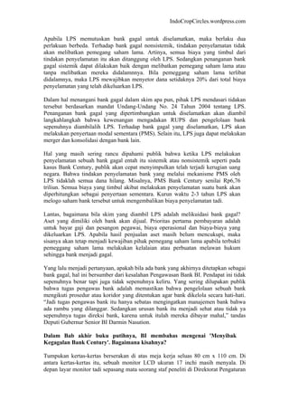 IndoCropCircles.wordpress.com 
Apabila LPS memutuskan bank gagal untuk diselamatkan, maka berlaku dua perlakuan berbeda. Terhadap bank gagal nonsistemik, tindakan penyelamatan tidak akan melibatkan pemegang saham lama. Artinya, semua biaya yang timbul dari tindakan penyelamatan itu akan ditanggung oleh LPS. Sedangkan penanganan bank gagal sistemik dapat dilakukan baik dengan melibatkan pemegang saham lama atau tanpa melibatkan mereka didalamnnya. Bila pemeggang saham lama terlibat didalamnya, maka LPS mewajibkan menyetor dana setidaknya 20% dari total biaya penyelamatan yang telah dikeluarkan LPS. 
Dalam hal menangani bank gagal dalam skim apa pun, pihak LPS mendasari tidakan tersebut berdasarkan mandat Undang-Undang No. 24 Tahun 2004 tentang LPS. Penanganan bank gagal yang dipertimbangkan untuk diselamatkan akan diambil langkahlangkah bahwa kewenangan mengadakan RUPS dan pengelolaan bank sepenuhnya diambilalih LPS. Terhadap bank gagal yang diselamatkan, LPS akan melakukan penyertaan modal sementara (PMS). Selain itu, LPS juga dapat melakukan merger dan konsolidasi dengan bank lain. 
Hal yang masih sering rancu dipahami publik bahwa ketika LPS melakukan penyelamatan sebuah bank gagal entah itu sistemik atau nonsistemik seperti pada kasus Bank Century, publik akan cepat menyimpulkan telah terjadi kerugian uang negara. Bahwa tindakan penyelamatan bank yang melalui mekanisme PMS oleh LPS tidaklah semua dana hilang. Misalnya, PMS Bank Century senilai Rp6,76 triliun. Semua biaya yang timbul akibat melakukan penyelamatan suatu bank akan diperhitungkan sebagai penyertaan sementara. Kurun waktu 2-3 tahun LPS akan melogo saham bank tersebut untuk mengembalikan biaya penyelamatan tadi. 
Lantas, bagaimana bila skim yang diambil LPS adalah melikuidasi bank gagal? Aset yang dimiliki oleh bank akan dijual. Prioritas pertama pembayaran adalah untuk bayar gaji dan pesangon pegawai, biaya operasional dan biaya-biaya yang dikeluarkan LPS. Apabila hasil penjualan aset masih belum mencukupi, maka sisanya akan tetap menjadi kewajiban pihak pemegang saham lama apabila terbukti pemeggang saham lama melakukan kelalaian atau perbuatan melawan hukum sehingga bank menjadi gagal. 
Yang lalu menjadi pertanyaan, apakah bila ada bank yang akhirnya ditetapkan sebagai bank gagal, hal ini bersumber dari kesalahan Pengawasan Bank BI. Pendapat ini tidak sepenuhnya benar tapi juga tidak sepenuhnya keliru. Yang sering dilupakan publik bahwa tugas pengawas bank adalah memastikan bahwa pengelolaan sebuah bank mengikuti prosedur atau koridor yang ditentukan agar bank dikelola secara hati-hati. “Jadi tugas pengawas bank itu hanya sebatas mengingatkan manajemen bank bahwa ada rambu yang dilanggar. Sedangkan urusan bank itu menjadi sehat atau tidak ya sepenuhnya tugas direksi bank, karena untuk itulah mereka dibayar mahal,” tandas Deputi Gubernur Senior BI Darmin Nasution. 
Dalam Bab akhir buku putihnya, BI membahas mengenai 'Menyibak Kegagalan Bank Century'. Bagaimana kisahnya? 
Tumpukan kertas-kertas berserakan di atas meja kerja seluas 80 cm x 110 cm. Di antara kertas-kertas itu, sebuah monitor LCD ukuran 17 inchi masih menyala. Di depan layar monitor tadi sepasang mata seorang staf peneliti di Direktorat Pengaturan  