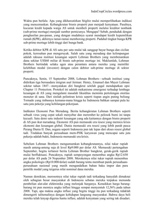 IndoCropCircles.wordpress.com 
Waktu pun berlalu. Apa yang dikhawatirkan Stiglitz mulai memperlihatkan indikasi yang mencemaskan. Kebangkrutan bisnis properti pun menjadi kenyataan. Pasalnya, kucuran kredit kepada warga AS untuk membeli properti melalui kreditor nonbank (sub-prime mortage) menjadi sumber pemicunya. Mengapa? Sebab, penduduk dengan penghasilan pas-pasan, yang dengan mudahnya syarat mendapat kredit kepemilikan rumah (KPR), akhirnya ramai-ramai memborong properti. Padahal tingkat bunga KPR sub-prime mortage lebih tinggi dari bunga bank. 
Ketika debitor KPR di AS satu per satu mulai tak sanggup bayar bunga dan cicilan pokok, keresahan pun mengeruyak. Salah satu yang meradang dan kelimpungan adalah raksasa institusi keuangan seperti Lehman Brothers yang membenamkan dana sekitar US$60 miliar di bisnis sub-prime mortage ini. Maklumlah, Lehman Brothers bertindak selaku agen atau perantara antara mereka yang memiliki kelebihan modal (investor) dengan calon debitor sub-prime mortage di sektor properti. 
Puncaknya, Senin, 15 September 2008, Lehman Brothers—sebuah institusi yang didirikan tiga bersaudara imigran asal Jerman: Henry, Emanuel dan Mayer Lehman sekitar tahun 1847—menyatakan diri bangkrut setelah gagal mendapatkan opsi Chapter 11 Protection. Protokol ini adalah mekanisme emergensi terhadap lembaga keuangan di AS yang mengalami masalah likuiditas meminta pertolongan otoritas moneter di sana. Dari sinilah pelintiran krisis seperti tiupan angin puting beliung Tornado yang imbasnya kemana-mana hingga ke Indonesia bahkan sampai pula ke satu juta pekerja yang kehilangan pekerjaan. 
Indikator Ekonomi Pun Meradang. Berita kebangkrutan Lehman Brothers seperti sebuah virus yang cepat sekali menyebar dan merembet ke pelosok bumi ini tanpa kecuali. Satu demi satu industri keuangan yang ada kaitannya dengan bisnis properti di AS pun ikut meradang. Ekonomi AS pun memasuki era resesi yang memicu krisis ekonomi dan keuangan global. Dunia memasuki era resesi yang lebih parah pasca Perang Dunia II. Dan, negara seperti Indonesia pun tak lepas dari ekses resesi global tadi. Tindakan banyak perusahaan mem-PHK karyawan yang mencapai satu juta pekerja adalah bukti, Indonesia memasuki era krisis. 
Sebelum Lehman Brothers mengumumkan kebangkrutannya, nilai tukar rupiah masih anteng-anteng saja di level Rp9.000 per dolar AS. Memasuki pertengahan September, begitu terlansir berita Lehman Brother bangkrut, gerak-gerik rupiah mulai berfluktuasi. Puncaknya, rupiah sempoyongan menembus angka Rp12.650 per dolar AS pada 24 Nopember 2008. Meroketnya nilai tukar rupiah menembus angka psikologis (Rp10.000/dolar) sudah barang tentu membuat panik perusahaan- perusahaan nasional yang masih mengandalkan bahan baku impor dan para pemilik modal yang tergerus nilai nominal dana mereka. 
Namun demikian, merosotnya nilai tukar rupiah tadi terkadang hanyalah dimaknai oleh sebagian besar masyarakat di Indonesia sebatas mereka terpaksa menunda pembelian alat-alat elektronika yang melonjak harganya. Kenaikkan harga barang- barang ini pun memicu angka inflasi hingga sempat menyentuh 12,56% pada tahun 2008. Tapi, apa makna angka inflasi yang begitu tinggi itu pun terkadang tidaklah dimengerti talitemalinya dengan kehidupan langsung masyarakat. Bahwa daya beli mereka telah lenyap digerus hantu inflasi, adalah kenyataan yang sering tak disadari.  