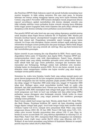 IndoCropCircles.wordpress.com 
dan Penelitian (DPNP) Bank Indonesia seperti tak pernah berkedip memandang layar monitor komputer. Ia tidak sedang menonton film atau main game. Ia bersama beberapa staf lainnya sedang menggarap laporan yang berisi kajian bilamana Bank Century yang pada 6 November 2008 kemarin ditetapkan masuk pengawasan khusus (special surveillance), apakah menimbulkan efek domino (dampak sistemik) atau tidak terhadap stabilitas sistem perbankan Kajian sistemik memang harus dilakukan ketika trigger potensi kegagalan bank mulai terpantau dan perlu dikaji seberapa jauh dampaknya (efek domino) terhadap sistem perbankan secara keseluruhan. 
Para peneliti DPNP tadi sadar betul atas apa yang sedang digarapnya amatlah penting untuk disajikan dalam Rapat Dewan Gubernur BI 18 Nopember 2008. Mereka pun berusaha membuat laporan sekomprehensif mungkin terkait kajian dampak sistemik bagi bank sekarat tadi. Pengetahuan termutakhir seperti kerangka acuan kajian sistemik Uni Eropa coba diterapkan. Kajian sistemik meliputi aspek psikologi pasar, infrastruktur keuangan (sistem pembayaran) dan pasar keuangan. Bahwa bank dengan penguasaan aset besar saja yang sistemik tak valid lagi. Bisa saja bank berskala kecil tapi menimbulkan goncangan. 
Kajian sistemik itu pun rampung dan siap dilaporkan ke RDG. Persis seperti yang diagendakan bahwa pada 18 Nopember akan digelar RDG. Pimpinan DPNP pun mempresentasikan materi yang telah dipersiapkannya. Seperti biasa, dinamika tinggi sebuah rapat yang sedang membahas persoalan serius terkait bukan hanya nasib sebuah bank tapi juga sistem perbankan, keuangan dan keamanan dana masyarakat pun berlangsung. Berbagai catatan kaki perbaikan serta masukan terhadap kajian itu disampaikan peserta RDG. Revisi atas kajian sistemik itu pun dilakukan untuk mempertajam validitas atas kajian tersebut yang akan banyak mendapat sorotan publik nantinya. 
Sementara itu, waktu terus berjalan, kondisi bank yang sedang menjadi pasien unit gawat darurat pengawasan BI itu kian mengalami penurunan kinerja. Meski sebelum ini telah mengajukan dua kali fasilitas pinjaman jangka pendek (FPJP) dari BI (cair dua tahap, tanggal 14 Nopember 2008 untuk tahap satu, tanggal 18 Nopember 2008 tahap dua). Berbagai upaya untuk menyehatkan kembali bank ini sudah coba ditempuh, tapi tidak membuahkan hasil. Putusan pun harus diambil oleh RDG. Pada 20 Nopember 2008, RDG menetapkan bank sebagai bank gagal. Dari hasil kajian BI, meski penguasaan aset bank ini kecil saja terhadap total dana pihak ketiga (DPK) perbankan, namun ditenggarai akan berdampak sistemik. Sebab, ketika itu situasi sedang dalam keadaan krisis yang sangat potensial ikut membawa goncangan terhadap sistem perbankan. 
Bank Century adalah hasil merger tiga bank. Mereka adalah Bank CIC, Bank Pikko dan Bank Danpac. Perjalanan kelahiran BC seperti tak lepas dirundung masalah hingga diputus sebagai bank gagal. Awal kisah merger ketiga bank tersebut tatkala Chinkara Capital Ltd (CCL) menjadi dewa penyelamat Bank Pikko yang masuk pengawasan khusus (SSU) BI, 20 Juni 2000. Posisi CAR bank minus 9,6%. CCL selaku calon investor bersedia menyetorkan dana sebesar US$ 12 juta. Dana itu berada di escrow account Bank CIC yang akhirnya dipindahkan ke rekening CCL di Bank Pikko. Pada 8 Juni 2001, manajemen Bank Pikko mengajukan izin melakukan penawaran umum (right issue) senilai Rp128 miliar yang diborong oleh CCL. Walhasil, di atas kertas perusahaan yang berbasis di Kepulauan Bahama ini menjadi pemilik mayoritas saham (66,6%) Bank Pikko.  