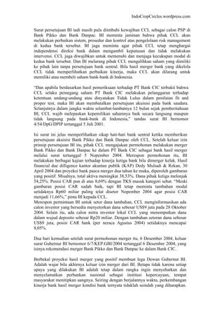 IndoCropCircles.wordpress.com 
Surat persetujuan BI tadi masih pula diimbuhi kewajiban CCL sebagai calon PSP di Bank Pikko dan Bank Danpac. BI meminta jaminan bahwa pihak CCL akan melakukan perbaikan sistem, prosedur dan kontrol atas pengelolaan risk management di kedua bank tersebut. BI juga meminta agar pihak CCL tetap menghargai independensi direksi bank dalam mengambil keputusan dan tidak melakukan intervensi. CCL juga diwajibkan untuk memenuhi dan menjaga kecukupan modal di kedua bank tersebut. Dan BI melarang pihak CCL mengalihkan saham yang dimiliki ke pihak lain tanpa persetujuan bank sentral. Bila hasil merger bank yang dikelola CCL tidak memperlihatkan perbaikan kinerja, maka CCL akan dilarang untuk memiliki atau membeli saham bank-bank di Indonesia. 
“Dan apabila berdasarkan hasil pemeriksaan terhadap PT Bank CIC terbukti bahwa CCL selaku pemegang saham PT Bank CIC melakukan pelanggaran terhadap ketentuan undang-undang atau dinyatakan Tidak Lulus dalam penilaian fit and proper test, maka BI akan membatalkan persetujuan akuisisi pada bank saudara. Selanjutnya dalam jangka waktu selambat-lambatnya 12 bulan sejak pemberitahuan BI, CCL wajib melepaskan kepemilikan sahamnya baik secara langsung maupun tidak langsung pada bank-bank di Indonesia,” tandas surat BI bernomor 4/54/DpG/DPIP tertanggal 5 Juli 2001. 
Isi surat ini jelas memperlihatkan sikap hati-hati bank sentral ketika memberikan persetujuan akuisisi Bank Pikko dan Bank Danpac oleh CCL. Setelah keluar izin prinsip persetujuan BI itu, pihak CCL mengajukan permohonan melakukan merger Bank Pikko dan Bank Danpac ke dalam PT Bank CIC sebagai bank hasil merger melalui surat tertanggal 5 Nopember 2004. Merespon permohonan itu, BI melakukan berbagai kajian terhadap kinerja ketiga bank bila dimerger kelak. Hasil financial due dilligence kantor akuntan publik (KAP) Dedy Muliadi & Rekan, 30 April 2004 dan proyeksi bank pasca merger dua tahun ke muka, diperoleh gambaran yang positif. Misalnya, total aktiva meningkat 38,53%. Dana pihak ketiga melonjak 54,25%. Posisi CAR pun di atas 8,69% dengan TKS masuk kategori sehat. “Meski gambaran posisi CAR sudah baik, tapi BI tetap meminta tambahan modal setidaknya Rp60 miliar paling telat disetor Nopember 2004 agar posisi CAR menjadi 11,66%,” pinta BI kepada CCL. 
Merespon permintaan BI untuk setor dana tambahan, CCL menginformasikan ada calon investor yang bersedia menyetorkan dana sebesar US$9 juta pada 28 Oktober 2004. Selain itu, ada calon mitra investor lokal CCL yang menempatkan dana dalam wujud deposito sebesar Rp20 miliar. Dengan tambahan setoran dana sebesar US$9 juta, posisi CAR bank (per neraca Agustus 2004) setidaknya mencapai 8,05%. 
Dua hari kemudian setelah surat permohonan merger itu, 6 Desember 2004, keluar surat Gubernur BI bernomor 6/7/KEP.GBI/2004 tertanggal 6 Desember 2004, yang isinya rekomendasi merger Bank Pikko dan Bank Danpac ke dalam Bank CIC. 
Berbekal proyeksi hasil merger yang positif membuat lega Dewan Gubernur BI. Adalah wajar bila akhirnya keluar izin merger dari BI. Betapa tidak karena setiap upaya yang dilakukan BI adalah tetap dalam rangka ingin menyehatkan dan menyelamatkan perbankan nasional sebagai institusi kepercayaan, tempat masyarakat menitipkan uangnya. Seiring dengan berjalannya waktu, perkembangan kinerja bank hasil merger kondisi bank ternyata tidaklah seindah yang diharapkan.  