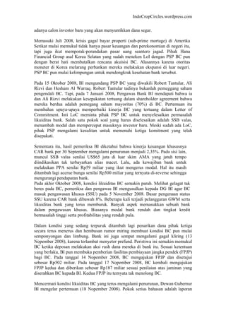 IndoCropCircles.wordpress.com 
adanya calon investor baru yang akan menyuntikkan dana segar. 
Memasuki Juli 2008, krisis gagal bayar properti (sub-prime mortage) di Amerika Serikat mulai memukul tidak hanya pasar keuangan dan perekonomian di negeri itu, tapi juga ikut memporak-porandakan pasar uang seantero jagad. Pihak Hana Financial Group asal Korea Selatan yang sudah meneken LoI dengan PSP BC pun dengan berat hati membatalkan rencana akuisisi BC. Alasannya karena otoritas moneter di Korea melarang perbankan mereka melakukan ekspansi di luar negeri. PSP BC pun mulai kelimpungan untuk mendongkrak kesehatan bank tersebut. 
Pada 15 Oktober 2008, BI mengundang PSP BC yang diwakili Robert Tantular, Ali Rizvi dan Hesham Al Warraq. Robert Tantular tadinya bukanlah pemeggang saham pengendali BC. Tapi, pada 7 Januari 2008, Pengawas Bank BI mendapati bahwa ia dan Ali Rizvi melakukan kesepakatan tertuang dalam shareholder agreement bahwa mereka berdua adalah pemegang saham mayoritas (70%) di BC. Pertemuan itu membahas upaya-upaya memperbaiki kinerja BC yang tertuang dalam Letter of Commitment. Inti LoC meminta pihak PSP BC untuk menyelesaikan permasalah likuiditas bank. Salah satu pokok soal yang harus diselesaikan adalah SSB valas, menambah modal dan mempercepat masuknya investor baru. Meski sudah ada LoC, pihak PSP mengalami kesulitan untuk memenuhi ketiga komitment yang telah disepakati. 
Sementara itu, hasil pemeriksa BI diketahui bahwa kinerja keuangan khususnya CAR bank per 30 September mengalami penurunan menjadi 2,35%. Pada sisi lain, muncul SSB valas senilai US$65 juta di luar skim AMA yang jatuh tempo diindikasikan tak terbayarkan alias macet. Lalu, ada kewajiban bank untuk melakukan PPA senilai Rp59 miliar yang ikut mengerus modal. Hal itu masih ditambah lagi accrue bunga senilai Rp300 miliar yang ternyata di-reverse sehingga mengurangi pendapatan bank. 
Pada akhir Oktober 2008, kondisi likuiditas BC semakin parah. Melihat gelagat tak beres pada BC, pemeriksa dan pengawas BI mengusulkan kepada DG BI agar BC masuk pengawasan khusus (SSU) pada 5 November 2008. Dasar pengenaan status SSU karena CAR bank dibawah 8%. Beberapa kali terjadi pelanggaran GWM serta likuiditas bank yang terus memburuk. Banyak aspek memasukkan sebuah bank dalam pengawasan khusus. Biasanya modal bank rendah dan tingkat kredit bermasalah tinggi serta profitabilitas yang rendah pula. 
Dalam kondisi yang sedang terpuruk ditambah lagi penarikan dana pihak ketiga secara terus menerus dan hembusan rumor miring membuat kondisi BC pun mulai semponyongan dan limbung. Bank ini juga sempat mengalami gagal kliring (13 Nopember 2008), karena terlambat menyetor prefund. Peristiwa ini semakin memukul BC ketika deposan melakukan aksi rush dana mereka di bank itu. Sesuai ketentuan yang berlaku, BI pun membuka pemberian fasilitas pembiayaan jangka pendek (FPJP) bagi BC. Pada tanggal 14 Nopember 2008, BC mengajukan FPJP dan disetujui sebesar Rp502 miliar. Pada tanggal 17 Nopember 2008, BC kembali mengajukan FPJP kedua dan diberikan sebesar Rp187 miliar sesuai penilaian atas jaminan yang diserahkan BC kepada BI. Kedua FPJP itu ternyata tak menolong BC. 
Mencermati kondisi likuiditas BC yang terus mengalami penurunan, Dewan Gubernur BI mengelar pertemuan (18 Nopember 2008). Pokok serius bahasan adalah laporan  