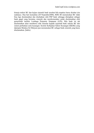 IndoCropCircles.wordpress.com 
kinerja terkini BC dan kajian sistemik bank tersebut bila terpaksa harus dicabut izin usahanya. Dua hari kemudian (20 Nopember2008), RDG BI memutuskan BC tidak bisa lagi diselamatkan dan disehatkan oleh PSP bank sehingga ditetapkan sebagai bank gagal yang berstatus sistemik dan merekomendasi untuk diselamatkan oleh pemerintah melalui Lembaga Penjamin Simpanan (LPS). Bila bank ini tak diselamatkan akan membawa efek menular kepada sejumlah bank sekelas BC dan sistem perbankan serta keuangan. Komite Kebijakan Sektor Keuangan (KKSK) yang dipimpin Menkeu Sri Mulyani pun memutuskan BC sebagai bank sistemik yang harus diselamatkan. [habis) 