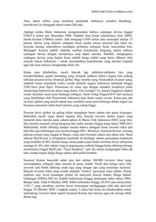 IndoCropCircles.wordpress.com 
Atau, hantu inflasi yang membuat penduduk Indonesia semakin diambang kemiskinan ini dianggap seperti angin lalu saja. 
Apalagi ketika Bank Indonesia mengumumkan bahwa cadangan devisa tinggal US$51,6 miliar per Desember 2008. Padahal lima bulan sebelumnya (Juli 2008), masih tercatat US$60,6 miliar. Jadi menguap US$9 miliar atau mencapai sekitar 15 persen. Berita yang dilansir sebagian besar media massa nasional dan lokal ini, ternyata kurang sepenuhnya mendapat perhatian sebagian besar masyarakat kita. Mengapa? Karena publik tidaklah melihat keterkaitan langsung antara raibnya cadangan devisa dengan menipisnya asap dapur mereka. Padahal, menguapnya cadangan devisa yang begitu besar adalah harga mahal yang harus dibayar oleh seluruh rakyat Indonesia— untuk menstabilkan keperkasaan uang mereka (rupiah) agar tak terus meloyo menghadapi dolar AS. 
Kalau mau dibeberkan, masih banyak lagi indikator-indikator lain yang memperlihatkan gejala meradang yang menjadi indikasi bahwa negara kita sedang terhisap pusaran krisis finansial global. Bagi mereka yang hiruk-pikuk di pasar uang, mahfum benar manakala resiko (credit default) negara Indonesia melemah hingga 1200 basis poin (bps). Penurunan ini sama saja dengan semakin sempitnya pintu masuk bagi Indonesia ke pasar uang dunia. Lho, kenapa? Ya, karena tingginya tingkat resiko membeli surat-surat berharga (obligasi, Surat Utang Negara/SUN dan lainnya) yang diterbitkan oleh Pemerintah Indonesia atau dunia usaha swasta. Kalau pun ada investor global yang masih nekad mau membeli surat-surat berharga dalam negeri itu, biasanya menuntut imbal hasil (premi) yang cukup tinggi. 
Pusaran krisis global itu paling dekat menghajar bursa saham dan pasar keuangan. Bukankah masih segar dalam ingatan kita, banyak investor dalam negeri yang menaruh dana mereka pada saham-saham di Bursa Efek Indonesia (BEI) yang tiba- tiba mereka menjadi sering bengong dan muka masam hingga tutup tahun 2008 lalu? Maklumlah, boleh dibilang hampir merata bahwa sebagian besar investor lokal tadi tiba-tiba saja kehilangan aset mereka hingga 80%. Misalnya, Syamsul Komar, seorang pekerja swasta yang tinggal di Bogor, yang rajin bermain saham dua tahun lalu. Dana sebesar Rp100 juta ia belanjakan sejumlah lot berbagai saham perusahaan Indonesia yang terdaftar di BEI. Ketika harga saham pada terjun bebas terimbas krisis sub-prime mortage di AS, nilai saham yang ia pegang pun ambruk hingga kalau dihitung-hitung, nominalnya tinggal Rp20 juta. “Saya bangkrut,” ujar dia seraya mengangkat bahu tak tahu sampai kapan harga-harga saham akan pulih kembali. 
Syamsul Komar hanyalah salah satu dari sekitar 300.000 investor lokal yang menempatkan sebagian dana mereka di pasar modal. Nasib dari ketiga ratus ribu investor tadi boleh dibilang setali tiga uang dengan apa yang menimpa Syamsul. Banyak investor lokal yang sontak menjadi “miskin” gara-gara main saham. Harap maklum saja, krisis keuangan global ini menyeret kinerja Indeks Harga Saham Gabungan (IHSG) BEI ke lembah kekelaman hingga penutupan akhir tahun 2008. Betapa tidak. Pada 8 Oktober 2008, IHSG terkoreksi hingga 10,38% atau menyentuh 1.451,7 yang membuat otoritas bursa mensuspen perdagangan efek dan derivatif hingga 10 Oktober 2008. Langkah suspen 2 (dua) hari kerja ini dimaksudkan untuk melindungi investor lokal seperti Syamsul Komar dan lainnya agar tak merugi lebih dalam lagi.  