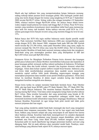 IndoCropCircles.wordpress.com 
Masih ada lagi indikator lain yang mempertontonkan betapa Indonesia memang sedang terhisap dalam pusaran krisis keuangan global. Bila melongok jumlah dana asing atau lazim disapa dengan hot money yang nangkring di SUN per 5 September 2008 tercatat Rp108,37 triliun. Selang waktu dua minggu kemudian (19 September 2008), nilainya melorot hingga Rp105,06 triliun. Itu artinya hanya dalam kurun waktu singkat terjadi pelarian hot money tadi hingga Rp3,31 triliun. Pasar SUN terus menipis yang membawa konsekuensi mesti menaikkan imbal hasil guna memancing daya tarik hot money tadi kembali. Kalau tadinya rata-rata yield SUN itu 11%, selama guncangan krisis banyak investor asing yang meminta hingga ke level di atas 13%. 
Bukan hanya dari SUN bila ingin melihat Indonesia mulai dijauhi pemilik modal asing. Pada instrumen Sertifikat Bank Indonesia (SBI) pun memperlihatkan gejala serupa dengan SUN. Bila Januari 2008, simpanan bank pada SBI dan SBI Syariah masih tercatat Rp 231,386 triliun, maka pada Desember tahun yang sama, angka itu merosot menjadi Rp 166,518 triliun atau turun Rp 64,868 triliun. Hal ini bermakna betapa kondisi likuiditas di bank-bank nasional memang sedang ketat dan mengkeret. Bank-bank asing pun memangkas pasokan dana yang ditempatkan di SBI dari Rp13,885 triliun susut jadi Rp9,466 triliun. 
Gempuran Krisis Itu Menghajar Perbankan Putaran krisis ekonomi dan keuangan global pasca kehancurah Lehman Brothers menimbulkan kekacauan dan kepanikan di pasar keuangan global, termasuk melibas industri perbankan di Indonesia. Di berbagai negara, aliran dana dan kredit terhenti, transaksi dan kegiatan ekonomi sehari-hari terganggu. Aliran dana keluar (capital outflow) terjadi besar-besaran. Indonesia yang saat krisis tidak memberlakukan penjaminan dana nasabah secara menyeluruh, menderita capital outflow lebih parah dibanding negara-negara tetangga yang menerapkan penjaminan dana nasabah secara penuh (blankeet guarantee). Aliran dana keluar itu membuat likuiditas di dalam negeri semakin kering dan bank-bank mengalami kesulitan mengelola arus dananya. 
Situasi krisis ketika itu sampai memukul bank-bank berskala besar. Pada Oktober 2008, ada tiga bank besar BUMN yakni PT Bank Mandiri Tbk., PT Bank BNI Tbk. dan PT Bank Rakyat Indonesia Tbk meminta bantuan likuiditas dari Pemerintah masing-masing Rp5 triliun. Total dana untuk menginjeksi ketiga bank tersebut sebesar Rp15 triliun. Dana tersebut bersumber dari uang pemerintah yang berada di BI. Bantuan likuiditas itu dipakai untuk memperkuat cadangan modal bank atau memenuhi komitmen kredit infrastruktur tanpa harus terganggu likuiditasnya. Maksud bantuan likuiditas Pemerintah ini agar ketiga bank pelat merah tadi tidak perlu mencari pinjaman dari luar negeri. 
Tapi yang paling menderita adalah bank-bank menengah dan kecil yang mengalami penurunan dana simpanan masyarakat. Dana itu lari ke luar negeri atau bank-bank besar, bahkan yang menarik sampai ada yang menyimpan di safe deposit box karena takut banknya ditutup. Kesulitan bank-bank menengah-kecil itu semakin diperparah ketika salah satu sumber pendanaan yang biasanya sangat diandalkan, yakni dana antarbank atau Pasar Uang Antar Bank (PUAB), berhenti mengalir alias macet. Kenyataan pahit ini masih diperburuk lagi dengan penurunan kualitas aset-aset yang dipegang bank. Hal ini pada akhirnya akan memukul modal bank. Pasalnya, surat- surat berharga yang dikuasai bank seperti SUN, nilainya merosot tajam.  