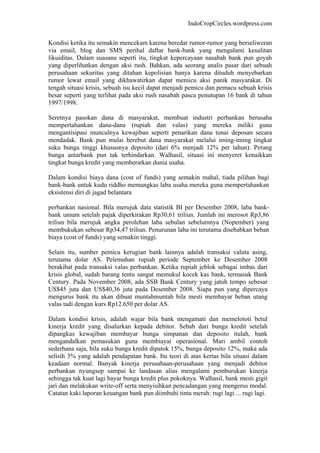 IndoCropCircles.wordpress.com 
Kondisi ketika itu semakin mencekam karena beredar rumor-rumor yang berseliweran via email, blog dan SMS perihal daftar bank-bank yang mengalami kesulitan likuiditas. Dalam suasana seperti itu, tingkat kepercayaan nasabah bank pun goyah yang diperlihatkan dengan aksi rush. Bahkan, ada seorang analis pasar dari sebuah perusahaan sekuritas yang ditahan kepolisian hanya karena dituduh menyebarkan rumor lewat email yang dikhawatirkan dapat memicu aksi panik masyarakat. Di tengah situasi krisis, sebuah isu kecil dapat menjadi pemicu dan pemacu sebuah krisis besar seperti yang terlihat pada aksi rush nasabah pasca penutupan 16 bank di tahun 1997/1998. 
Seretnya pasokan dana di masyarakat, membuat industri perbankan berusaha mempertahankan dana-dana (rupiah dan valas) yang mereka miliki guna mengantisipasi munculnya kewajiban seperti penarikan dana tunai deposan secara mendadak. Bank pun mulai berebut dana masyarakat melalui iming-iming tingkat suku bunga tinggi khususnya deposito (dari 6% menjadi 12% per tahun). Perang bunga antarbank pun tak terhindarkan. Walhasil, situasi ini menyeret kenaikkan tingkat bunga kredit yang memberatkan dunia usaha. 
Dalam kondisi biaya dana (cost of funds) yang semakin mahal, tiada pilihan bagi bank-bank untuk kudu riddho memangkas laba usaha mereka guna mempertahankan eksistensi diri di jagad belantara 
perbankan nasional. Bila merujuk data statistik BI per Desember 2008, laba bank- bank umum setelah pajak diperkirakan Rp30,61 triliun. Jumlah ini merosot Rp3,86 triliun bila merujuk angka perolehan laba sebulan sebelumnya (Nopember) yang membukukan sebesar Rp34,47 triliun. Penurunan laba ini terutama disebabkan beban biaya (cost of funds) yang semakin tinggi. 
Selain itu, sumber pemicu kerugian bank lainnya adalah transaksi valuta asing, terutama dolar AS. Pelemahan rupiah periode September ke Desember 2008 berakibat pada transaksi valas perbankan. Ketika rupiah jeblok sebagai imbas dari krisis global, sudah barang tentu sangat memukul kocek kas bank, termasuk Bank Century. Pada November 2008, ada SSB Bank Century yang jatuh tempo sebesar US$45 juta dan US$40,36 juta pada Desember 2008. Siapa pun yang dipercaya mengurus bank itu akan dibuat muntahmuntah bila mesti membayar beban utang valas tadi dengan kurs Rp12.650 per dolar AS. 
Dalam kondisi krisis, adalah wajar bila bank mengamati dan memelototi betul kinerja kredit yang disalurkan kepada debitor. Sebab dari bunga kredit setelah dipangkas kewajiban membayar bunga simpanan dan deposito itulah, bank mengandalkan pemasukan guna membiayai operasional. Mari ambil contoh sederhana saja, bila suku bunga kredit dipatok 15%, bunga deposito 12%, maka ada selisih 3% yang adalah pendapatan bank. Itu teori di atas kertas bila situasi dalam keadaan normal. Banyak kinerja perusahaan-perusahaan yang menjadi debitor perbankan nyungsep sampai ke landasan alias mengalami pemburukan kinerja sehingga tak kuat lagi bayar bunga kredit plus pokoknya. Walhasil, bank mesti gigit jari dan melakukan write-off serta menyisihkan pencadangan yang mengerus modal. Catatan kaki laporan keuangan bank pun diimbuhi tinta merah: rugi lagi ... rugi lagi.  
